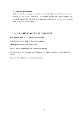 8
5. Technology Development
Technology in the solar power industry is constantly advancing and improvements will
intensify in the future. Innovations in quantum physics and nanotechnology can
potentially increase the effectiveness of solar panels and double, or even triple, electrical
input of the solar power systems.
APPLICATIONS OF SOLAR INVERTER
Solar inverter helps in DC power source utilization.
Solar inverter can be used for domestic application.
HVDC power transmission can be done.
Electric vehicle drives can be run through solar inverter.
Inverters convert low frequency main AC power to a higher frequency for use in induction
heating.
Solar inverter can be used in industrial application.
 