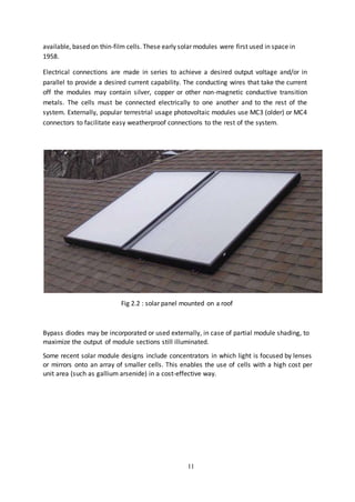 11
available, based on thin-film cells. These early solar modules were first used in space in
1958.
Electrical connections are made in series to achieve a desired output voltage and/or in
parallel to provide a desired current capability. The conducting wires that take the current
off the modules may contain silver, copper or other non-magnetic conductive transition
metals. The cells must be connected electrically to one another and to the rest of the
system. Externally, popular terrestrial usage photovoltaic modules use MC3 (older) or MC4
connectors to facilitate easy weatherproof connections to the rest of the system.
Fig 2.2 : solar panel mounted on a roof
Bypass diodes may be incorporated or used externally, in case of partial module shading, to
maximize the output of module sections still illuminated.
Some recent solar module designs include concentrators in which light is focused by lenses
or mirrors onto an array of smaller cells. This enables the use of cells with a high cost per
unit area (such as gallium arsenide) in a cost-effective way.
 