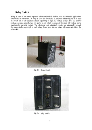 12
Relay Switch
Relay is one of the most important electromechanical devices used in industrial applications
specifically in automation. A relay is used for electronic to electrical interfacing i.e. it is used
to switch on or off electrical circuits operating at high AC voltage using a low DC control
voltage. A relay generally has two parts, a coil which operates at the rated DC voltage and a
mechanically movable switch. The electronic and electrical circuits are electrically isolated
but magnetically connected to each other, hence any fault on either side does not affects the
other side.
Fig 2.3 : Relay Switch
Fig 2.4 : relay switch
 