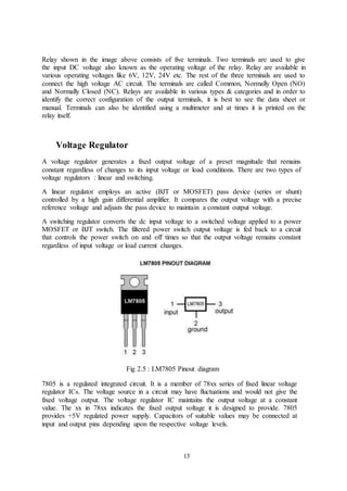 13
Relay shown in the image above consists of five terminals. Two terminals are used to give
the input DC voltage also known as the operating voltage of the relay. Relay are available in
various operating voltages like 6V, 12V, 24V etc. The rest of the three terminals are used to
connect the high voltage AC circuit. The terminals are called Common, Normally Open (NO)
and Normally Closed (NC). Relays are available in various types & categories and in order to
identify the correct configuration of the output terminals, it is best to see the data sheet or
manual. Terminals can also be identified using a multimeter and at times it is printed on the
relay itself.
Voltage Regulator
A voltage regulator generates a fixed output voltage of a preset magnitude that remains
constant regardless of changes to its input voltage or load conditions. There are two types of
voltage regulators : linear and switching.
A linear regulator employs an active (BJT or MOSFET) pass device (series or shunt)
controlled by a high gain differential amplifier. It compares the output voltage with a precise
reference voltage and adjusts the pass device to maintain a constant output voltage.
A switching regulator converts the dc input voltage to a switched voltage applied to a power
MOSFET or BJT switch. The filtered power switch output voltage is fed back to a circuit
that controls the power switch on and off times so that the output voltage remains constant
regardless of input voltage or load current changes.
Fig 2.5 : LM7805 Pinout diagram
7805 is a regulated integrated circuit. It is a member of 78xx series of fixed linear voltage
regulator ICs. The voltage source in a circuit may have fluctuations and would not give the
fixed voltage output. The voltage regulator IC maintains the output voltage at a constant
value. The xx in 78xx indicates the fixed output voltage it is designed to provide. 7805
provides +5V regulated power supply. Capacitors of suitable values may be connected at
input and output pins depending upon the respective voltage levels.
 
