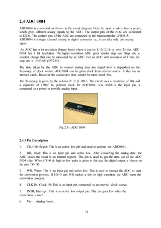 14
2.4 ADC 0804
ADC0804 is connected as shown in the circuit diagram. Here the input is taken from a preset,
which gives different analog signals to the ADC. The output pins of the ADC are connected
to LEDs. The control pins of the ADC are connected to the microcontroller AT89C51.
ADC0804 is a single channel analog to digital convertor i.e., it can take only one analog
signal.
An ADC has n bit resolution (binary form) where n can be 8,10,12,16 or even 24 bits. ADC
0804 has 8 bit resolution. The higher resolution ADC gives smaller step size. Step size is
smallest change that can be measured by an ADC. For an ADC with resolution of 8 bits, the
step size is 19.53mV (5V/255).
The time taken by the ADC to convert analog data into digital form is dependent on the
frequency of clock source. ADC0804 can be given clock from external source. It also has an
internal clock. However the conversion time cannot be more than110us.
The frequency is given by the relation f= 1/ (1.1RC). The circuit uses a resistance of 10k and
a capacitor of 150pF to generate clock for ADC0804. Vin, which is the input pin, is
connected to a preset to provide analog input.
Fig 2.6 : ADC 0804
2.4.1 Pin Description
1. CS, Chip Select: This is an active low pin and used to activate the ADC0804.
2. RD, Read: This is an input pin and active low. After converting the analog data, the
ADC stores the result in an internal register. This pin is used to get the data out of the ADC
0804 chip. When CS=0 & high to low pulse is given to this pin, the digital output is shown on
the pins D0-D7.
3. WR, Write: This is an input pin and active low. This is used to instruct the ADC to start
the conversion process. If CS=0 and WR makes a low to high transition, the ADC starts the
conversion process.
4. CLK IN, Clock IN: This is an input pin connected to an external clock source.
5. INTR, Interrupt: This is an active low output pin. This pin goes low when the
conversion is over.
6. Vin+ : Analog Input .
 