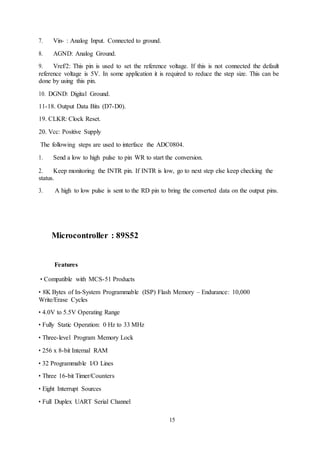 15
7. Vin- : Analog Input. Connected to ground.
8. AGND: Analog Ground.
9. Vref/2: This pin is used to set the reference voltage. If this is not connected the default
reference voltage is 5V. In some application it is required to reduce the step size. This can be
done by using this pin.
10. DGND: Digital Ground.
11-18. Output Data Bits (D7-D0).
19. CLKR: Clock Reset.
20. Vcc: Positive Supply
The following steps are used to interface the ADC0804.
1. Send a low to high pulse to pin WR to start the conversion.
2. Keep monitoring the INTR pin. If INTR is low, go to next step else keep checking the
status.
3. A high to low pulse is sent to the RD pin to bring the converted data on the output pins.
Microcontroller : 89S52
Features
• Compatible with MCS-51 Products
• 8K Bytes of In-System Programmable (ISP) Flash Memory – Endurance: 10,000
Write/Erase Cycles
• 4.0V to 5.5V Operating Range
• Fully Static Operation: 0 Hz to 33 MHz
• Three-level Program Memory Lock
• 256 x 8-bit Internal RAM
• 32 Programmable I/O Lines
• Three 16-bit Timer/Counters
• Eight Interrupt Sources
• Full Duplex UART Serial Channel
 