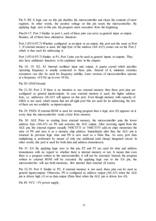 17
Pin 9: RS A logic one on this pin disables the microcontroller and clears the contents of most
registers. In other words, the positive voltage on this pin resets the microcontroller. By
applying logic zero to this pin, the program starts execution from the beginning.
Pins10-17: Port 3 Similar to port 1, each of these pins can serve as general input or output.
Besides, all of them have alternative functions:
Port 2 (P2.0-P2.7) Whether configured as an input or an output, this port acts the same as Port
1. If external memory is used, the high byte of the address (A8-A15) comes out on the Port 2
which is thus used for addressing it.
Port 3 (P3.0-P3.7) Similar to P1, Port 3 pins can be used as general inputs or outputs. They
also have additional functions to be explained later in the chapter.
Pin 18, 19: X2, X1 Internal oscillator input and output. A quartz crystal which specifies
operating frequency is usually connected to these pins. Instead of it, miniature ceramics
resonators can also be used for frequency stability. Later versions of microcontrollers operate
at a frequency of 0 Hz up to over 50 Hz.
Pin 20: GND Ground.
Pin 21-28: Port 2 If there is no intention to use external memory then these port pins are
configured as general inputs/outputs. In case external memory is used, the higher address
byte, i.e. addresses A8-A15 will appear on this port. Even though memory with capacity of
64Kb is not used, which means that not all eight port bits are used for its addressing, the rest
of them are not available as inputs/outputs.
Pin 29: PSEN If external ROM is used for storing program then a logic zero (0) appears on it
every time the microcontroller reads a byte from memory.
Pin 30: ALE Prior to reading from external memory, the microcontroller puts the lower
address byte (A0-A7) on P0 and activates the ALE output. After receiving signal from the
ALE pin, the external register (usually 74HCT373 or 74HCT375 add-on chip) memorizes the
state of P0 and uses it as a memory chip address. Immediately after that, the ALU pin is
returned its previous logic state and P0 is now used as a Data Bus. As seen, port data
multiplexing is performed by means of only one additional (and cheap) integrated circuit. In
other words, this port is used for both data and address transmission.
Pin 31: EA By applying logic zero to this pin, P2 and P3 are used for data and address
transmission with no regard to whether there is internal memory or not. It means that even
there is a program written to the microcontroller, it will not be executed. Instead, the program
written to external ROM will be executed. By applying logic one to the EA pin, the
microcontroller will use both memories, first internal then external (if exists).
Pin 32-39: Port 0 Similar to P2, if external memory is not used, these pins can be used as
general inputs/outputs. Otherwise, P0 is configured as address output (A0-A7) when the ALE
pin is driven high (1) or as data output (Data Bus) when the ALE pin is driven low (0).
Pin 40: VCC +5V power supply.
 
