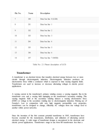 19
Pin No. Name Description
7 D0 Data bus line 0 (LSB)
8 D1 Data bus line 1
9 D2 Data bus line 2
10 D3 Data bus line 3
11 D4 Data bus line 4
12 D5 Data bus line 5
13 D6 Data bus line 6
14 D7 Data bus line 7 (MSB)
Table No : 2.1 Pinout description of LCD
Transformer
A transformer is an electrical device that transfers electrical energy between two or more
circuits through electromagnetic induction. Electromagnetic induction produces an
electromotive force within a conductor which is exposed to time varying magnetic fields.
Transformers are used to increase or decrease alternating voltages in electric power
applications.
A varying current in the transformer's primary winding creates a varying magnetic flux in the
transformer core and a varying field impinging on the transformer's secondary winding. This
varying magnetic field at the secondary winding induces a varying electromotive force
(EMF) or voltage in the secondary winding due to electromagnetic induction. Making use of
Faraday's Law in conjunction with very high magnetic permeability core properties,
transformers can be designed to change, efficiently AC voltages from one voltage level to
another within power networks.
Since the invention of the first constant potential transformer in 1885, transformers have
become essential for the transmission, distribution, and utilization of alternating current
electrical energy. A wide range of transformer designs is encountered in the electronic and
electric power applications. Transformers range in size from RF transformers less than a
 