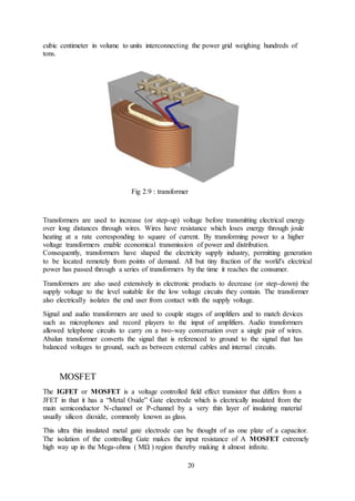 20
cubic centimeter in volume to units interconnecting the power grid weighing hundreds of
tons.
Fig 2.9 : transformer
Transformers are used to increase (or step-up) voltage before transmitting electrical energy
over long distances through wires. Wires have resistance which loses energy through joule
heating at a rate corresponding to square of current. By transforming power to a higher
voltage transformers enable economical transmission of power and distribution.
Consequently, transformers have shaped the electricity supply industry, permitting generation
to be located remotely from points of demand. All but tiny fraction of the world's electrical
power has passed through a series of transformers by the time it reaches the consumer.
Transformers are also used extensively in electronic products to decrease (or step-down) the
supply voltage to the level suitable for the low voltage circuits they contain. The transformer
also electrically isolates the end user from contact with the supply voltage.
Signal and audio transformers are used to couple stages of amplifiers and to match devices
such as microphones and record players to the input of amplifiers. Audio transformers
allowed telephone circuits to carry on a two-way conversation over a single pair of wires.
Abalun transformer converts the signal that is referenced to ground to the signal that has
balanced voltages to ground, such as between external cables and internal circuits.
MOSFET
The IGFET or MOSFET is a voltage controlled field effect transistor that differs from a
JFET in that it has a “Metal Oxide” Gate electrode which is electrically insulated from the
main semiconductor N-channel or P-channel by a very thin layer of insulating material
usually silicon dioxide, commonly known as glass.
This ultra thin insulated metal gate electrode can be thought of as one plate of a capacitor.
The isolation of the controlling Gate makes the input resistance of A MOSFET extremely
high way up in the Mega-ohms ( MΩ ) region thereby making it almost infinite.
 