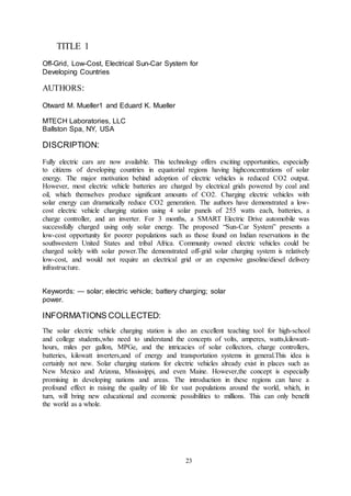 23
TITLE 1
Off-Grid, Low-Cost, Electrical Sun-Car System for
Developing Countries
AUTHORS:
Otward M. Mueller1 and Eduard K. Mueller
MTECH Laboratories, LLC
Ballston Spa, NY, USA
DISCRIPTION:
Fully electric cars are now available. This technology offers exciting opportunities, especially
to citizens of developing countries in equatorial regions having highconcentrations of solar
energy. The major motivation behind adoption of electric vehicles is reduced CO2 output.
However, most electric vehicle batteries are charged by electrical grids powered by coal and
oil, which themselves produce significant amounts of CO2. Charging electric vehicles with
solar energy can dramatically reduce CO2 generation. The authors have demonstrated a low-
cost electric vehicle charging station using 4 solar panels of 255 watts each, batteries, a
charge controller, and an inverter. For 3 months, a SMART Electric Drive automobile was
successfully charged using only solar energy. The proposed “Sun-Car System” presents a
low-cost opportunity for poorer populations such as those found on Indian reservations in the
southwestern United States and tribal Africa. Community owned electric vehicles could be
charged solely with solar power.The demonstrated off-grid solar charging system is relatively
low-cost, and would not require an electrical grid or an expensive gasoline/diesel delivery
infrastructure.
Keywords: — solar; electric vehicle; battery charging; solar
power.
INFORMATIONS COLLECTED:
The solar electric vehicle charging station is also an excellent teaching tool for high-school
and college students,who need to understand the concepts of volts, amperes, watts,kilowatt-
hours, miles per gallon, MPGe, and the intricacies of solar collectors, charge controllers,
batteries, kilowatt inverters,and of energy and transportation systems in general.This idea is
certainly not new. Solar charging stations for electric vehicles already exist in places such as
New Mexico and Arizona, Mississippi, and even Maine. However,the concept is especially
promising in developing nations and areas. The introduction in these regions can have a
profound effect in raising the quality of life for vast populations around the world, which, in
turn, will bring new educational and economic possibilities to millions. This can only benefit
the world as a whole.
 