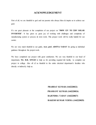 ACKNOWLEDGEMENT
First of all, we are thankful to god and our parents who always bless & inspire us to achieve our
goal.
It’s our great pleasure at the completion of our project on “500W 12V TO 220V SOLAR
INVERTER”. It has given us great joy of working with challenges and complexity of
manufacturing system or process & term work. This project work will be really helpful for our
carrier.
We are very much thankful to our guide, Asst. prof. ADITYA YADAV for giving us individual
guidance throughout the project work.
We have completed our project with great satisfaction. We are very thankful to our head of
department, Mr. B.R. SINGH to help us for providing required lab facility to complete our
project in college. Also all of us thankful to the entire electrical department’s faculties who
directly or indirectly help us.
PRABHAT KUMAR (1442220022)
PRASHANT KUMAR (1442220024)
RAJENDRA YADAV (1442220027)
RAKESH KUMAR VERMA (1442220029)
 