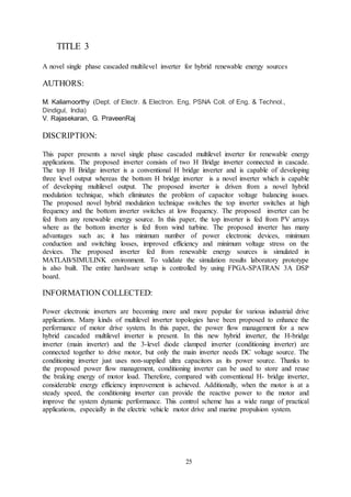 25
TITLE 3
A novel single phase cascaded multilevel inverter for hybrid renewable energy sources
AUTHORS:
M. Kaliamoorthy (Dept. of Electr. & Electron. Eng, PSNA Coll. of Eng. & Technol.,
Dindigul, India)
V. Rajasekaran, G. PraveenRaj
DISCRIPTION:
This paper presents a novel single phase cascaded multilevel inverter for renewable energy
applications. The proposed inverter consists of two H Bridge inverter connected in cascade.
The top H Bridge inverter is a conventional H bridge inverter and is capable of developing
three level output whereas the bottom H bridge inverter is a novel inverter which is capable
of developing multilevel output. The proposed inverter is driven from a novel hybrid
modulation technique, which eliminates the problem of capacitor voltage balancing issues.
The proposed novel hybrid modulation technique switches the top inverter switches at high
frequency and the bottom inverter switches at low frequency. The proposed inverter can be
fed from any renewable energy source. In this paper, the top inverter is fed from PV arrays
where as the bottom inverter is fed from wind turbine. The proposed inverter has many
advantages such as; it has minimum number of power electronic devices, minimum
conduction and switching losses, improved efficiency and minimum voltage stress on the
devices. The proposed inverter fed from renewable energy sources is simulated in
MATLAB/SIMULINK environment. To validate the simulation results laboratory prototype
is also built. The entire hardware setup is controlled by using FPGA-SPATRAN 3A DSP
board.
INFORMATION COLLECTED:
Power electronic inverters are becoming more and more popular for various industrial drive
applications. Many kinds of multilevel inverter topologies have been proposed to enhance the
performance of motor drive system. In this paper, the power flow management for a new
hybrid cascaded multilevel inverter is present. In this new hybrid inverter, the H-bridge
inverter (main inverter) and the 3-level diode clamped inverter (conditioning inverter) are
connected together to drive motor, but only the main inverter needs DC voltage source. The
conditioning inverter just uses non-supplied ultra capacitors as its power source. Thanks to
the proposed power flow management, conditioning inverter can be used to store and reuse
the braking energy of motor load. Therefore, compared with conventional H- bridge inverter,
considerable energy efficiency improvement is achieved. Additionally, when the motor is at a
steady speed, the conditioning inverter can provide the reactive power to the motor and
improve the system dynamic performance. This control scheme has a wide range of practical
applications, especially in the electric vehicle motor drive and marine propulsion system.
 
