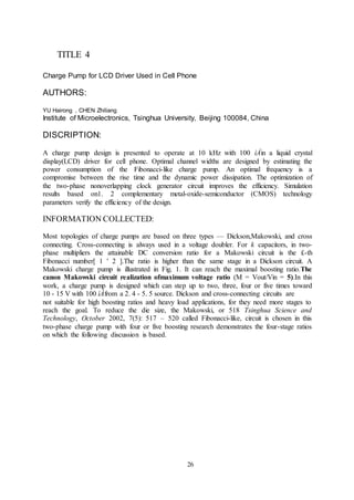 26
TITLE 4
Charge Pump for LCD Driver Used in Cell Phone
AUTHORS:
YU Hairong , CHEN Zhiliang
Institute of Microelectronics, Tsinghua University, Beijing 100084, China
DISCRIPTION:
A charge pump design is presented to operate at 10 kHz with 100 ìÁin a liquid crystal
display(LCD) driver for cell phone. Optimal channel widths are designed by estimating the
power consumption of the Fibonacci-like charge pump. An optimal frequency is a
compromise between the rise time and the dynamic power dissipation. The optimization of
the two-phase nonoverlapping clock generator circuit improves the efficiency. Simulation
results based on1. 2 complementary metal-oxide-semiconductor (CMOS) technology
parameters verify the efficiency of the design.
INFORMATION COLLECTED:
Most topologies of charge pumps are based on three types — Dickson,Makowski, and cross
connecting. Cross-connecting is always used in a voltage doubler. For k capacitors, in two-
phase multipliers the attainable DC conversion ratio for a Makowski circuit is the £-th
Fibonacci number[ 1 ' 2 ].The ratio is higher than the same stage in a Dickson circuit. A
Makowski charge pump is illustrated in Fig. 1. It can reach the maximal boosting ratio.The
canon Makowski circuit realization ofmaximum voltage ratio (M = Vout/Vin = 5).In this
work, a charge pump is designed which can step up to two, three, four or five times toward
10 - 15 V with 100 ìÁfrom a 2. 4 - 5. 5 source. Dickson and cross-connecting circuits are
not suitable for high boosting ratios and heavy load applications, for they need more stages to
reach the goal. To reduce the die size, the Makowski, or 518 Tsinghua Science and
Technology, October 2002, 7(5): 517 – 520 called Fibonacci-like, circuit is chosen in this
two-phase charge pump with four or five boosting research demonstrates the four-stage ratios
on which the following discussion is based.
 