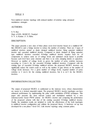 27
TITLE 5
New multilevel inverter topology with reduced number of switches using advanced
modulation strategies
AUTHORS:
S. N. Rao
Dept. of EEE, RGMCET, Nandyal
D. V. A. Kumar ; C. S. Babu
DISCRIPTION:
This paper presents a new class of three phase seven level inverter based on a multilevel DC
link (MLDCL) and a bridge inverter to reduce the number of switches. There are 3 types of
multilevel inverters named as diode clamped multilevel inverter, flying capacitor multilevel
inverter and cascaded multilevel inverter. Compared to diode clamped & flying capacitor
type multilevel inverters cascaded H-bridge multilevel inverter requires least no. of
components to achieve same no of voltage levels and optimized circuit layout is possible
because each level have same structure and there is no extra clamping diodes or capacitors.
However as number of voltage levels m grows the number of active switches increases
according to 2×(m-1) for the cascaded H-bridge multilevel inverters. Compared with the
existing type of cascaded H-bridge multilevel inverter, the proposed MLDCL inverters can
significantly reduce the switch count as well as the number of gate drivers as the number of
voltage levels increases. For a given number of voltage levels, required number of active
switches is 2 (m-1) for the existing multilevel inverters, but it is m+3 for the MLDCL
inverters.
INFORMATION COLLECTED:
The output of proposed MLDCL is synthesized as the staircase wave, whose characteristics
are nearer to a desired sinusoidal output. The proposed MLDCL inverter topologies can have
enhanced performance by implementing the pulse width modulation (PWM) techniques. This
paper also presents the most relevant control and modulation methods by a new
reference/carrier based PWM scheme for MLDCL inverter and comparing the performance
of the proposed scheme with that of the existing cascaded H-bridge multilevel inverter.
Finally, the simulation results are included to verify the effectiveness of the both topologies
in multilevel inverter configuration and validate the proposed theory. A hardware set up was
developed for a one phase 7-level D.C. Link inverter topology using constant pulses.
 