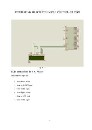 31
INTERFACING OF LCD WITH MICRO CONTROLLER 89S52
Fig. 4.3
LCD connections in 4-bit Mode
The common steps are:
 Mask lower 4-bits
 Send to the LCD port
 Send enable signal
 Mask higher 4-bits
 Send to LCD port
 Send enable signal
LCD1
LM016L
39
38
37
36
35
34
33
32
21
22
23
24
25
26
27
28
10
11
12
13
14
15
16
17
P0.0/AD0
P0.1/AD1
P0.2/AD2
P0.3/AD3
P0.4/AD4
P0.5/AD5
P0.6/AD6
P0.7/AD7
P2.0/A8
P2.1/A9
P2.2/A10
P2.3/A11
P2.4/A12
P2.5/A13
P2.6/A14
P2.7/A15
P3.0/RXD
P3.1/TXD
P3.2/INT0
P3.3/INT1
P3.4/T0
P3.5/T1
P3.6/WR
P3.7/RD
P1.0/T2
P1.1/T2EX
P1.2
P1.3
P1.4
P1.5
P1.6
P1.7
AT89C52
1
2
3
4
5
6
7
8
ALEEA
PSEN
29
30
31
RST
9
XTAL2
18
U1
XTAL1
19
1
2
3
VSS
VDD
VEE
4
5
6
RS
RW
E
D0
D1
D2
D3
D4
D5
D6
D7
7
8
9
10
11
12
13
14
 