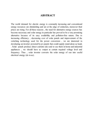 ABSTRACT
The world demand for electric energy is constantly increasing and conventional
energy resources are diminishing and are at the edge of extinction, moreover their
prices are rising. For all these reasons , the need for alternative energy sources has
become necessary and solar energy in particular has proved to be a very promising
alternative because of its easy availability and pollution-free nature. Due to
increasing efficiency , decreasing cost of solar panels and improvement of the
switching technology used for the power conversion , we are interested in
developing an inverter powered by pv panels that could supply stand-alone ac loads
. Solar panels produce direct currents (dc) and to use them in home and industrial
appliances , we should have ac output at certain required voltage level and
frequency. Thus , solar inverter converts the solar energy of sun into useful
electrical energy (dc to ac).
 