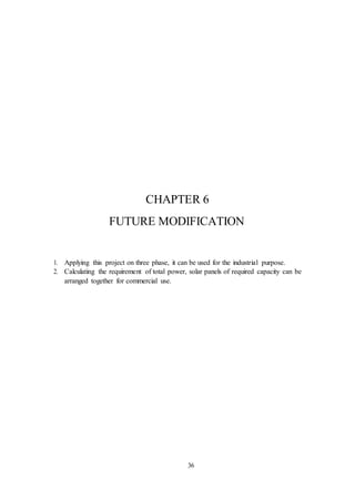 36
CHAPTER 6
FUTURE MODIFICATION
1. Applying this project on three phase, it can be used for the industrial purpose.
2. Calculating the requirement of total power, solar panels of required capacity can be
arranged together for commercial use.
 