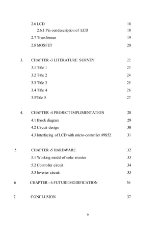 0
2.6 LCD 18
2.6.1 Pin out description of LCD 18
2.7 Transformer 19
2.8 MOSFET 20
3. CHAPTER -3 LITERATURE SURVEY 22
3.1 Title 1 23
3.2 Title 2 24
3.3 Title 3 25
3.4 Title 4 26
3.5Title 5 27
4. CHAPTER -4 PROJECT IMPLIMENTATION 28
4.1 Block diagram 29
4.2 Circuit design 30
4.3 Interfacing of LCD with micro-controller 89S52 31
5 CHAPTER -5 HARDWARE 32
5.1 Working model of solar inverter 33
5.2 Controller circuit 34
5.3 Inverter circuit 35
6 CHAPTER - 6 FUTURE MODIFICATION 36
7 CONCLUSION 37
 