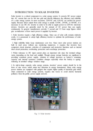 2
INTRODUCTION TO SOLAR INVERTER
Solar inverter is a critical component in a solar energy system. It converts DC power output
into AC current that can be fed into grid and directly influences the efficiency and reliability
of a solar energy system. In most occasions, 220VAC and 110VAC are needed for power
supply. Because direct output from solar energy is usually 12VDC, 24VDC, or 48VDC, it is
necessary to use DC-AC inverter in order to be able to supply power to 220VAC electronic
devices. Inverters are generally rated by the amount of AC power they can supply
continuously. In general, manufacturers provide 5 second and 1/2 hour surge figures which
give an indication of how much power is supplied by inverter.
1. Solar inverters require a high efficiency ratings. Since use of solar cells remains relatively
costly, it is paramount to adopt high efficiency inverter to optimize the performance of solar
energy system.
2. High reliability helps keep maintenance cost low. Since most solar power stations are
built in rural areas without any monitoring manpower, it requires that inverters have
competent circuit structure, selection of components and protective functions such as internal
short circuit protection, overheating protection and overcharge protection.
3. Wider tolerance to DC input current plays an important role since the terminal voltage
varies depending on the load and sunlight. Though energy storage batteries are significant in
providing consistent power supply, variation in voltage increases as battery’s remaining
capacity and internal resistance condition changes especially when the battery is ageing,
widening its terminal voltage variation range.
4. In mid-to-large capacity solar energy systems, inverters’ power output should be in the
form of sine waves which attain less distortion in energy transmission. Many solar energy
power stations are equipped with gadgets that require higher quality of electricity grid which,
when connected to solar energy systems, requires sine waves to avoid electric harmonic
pollution from the public power supply network.
Fig. 1.1 Solar inverter
 