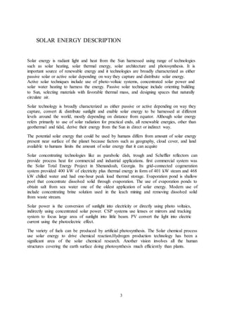 3
SOLAR ENERGY DESCRIPTION
Solar energy is radiant light and heat from the Sun harnessed using range of technologies
such as solar heating, solar thermal energy, solar architecture and photosynthesis. It is
important source of renewable energy and it technologies are broadly characterized as either
passive solar or active solar depending on way they capture and distribute solar energy.
Active solar techniques include use of photo-voltaic systems, concentrated solar power and
solar water heating to harness the energy. Passive solar technique include orienting building
to Sun, selecting materials with favorable thermal mass, and designing spaces that naturally
circulate air.
Solar technology is broadly characterized as either passive or active depending on way they
capture, convert & distribute sunlight and enable solar energy to be harnessed at different
levels around the world, mostly depending on distance from equator. Although solar energy
refers primarily to use of solar radiation for practical ends, all renewable energies, other than
geothermal and tidal, derive their energy from the Sun in direct or indirect way.
The potential solar energy that could be used by humans differs from amount of solar energy
present near surface of the planet because factors such as geography, cloud cover, and land
available to humans limits the amount of solar energy that it can acquire
Solar concentrating technologies like as parabolic dish, trough and Scheffler reflectors can
provide process heat for commercial and industrial applications. first commercial system was
the Solar Total Energy Project in Shenandoah, Georgia. Its grid-connected cogeneration
system provided 400 kW of electricity plus thermal energy in form of 401 kW steam and 468
kW chilled water and had one-hour peak load thermal storage. Evaporation pond is shallow
pool that concentrate dissolved solid through evaporation. The use of evaporation ponds to
obtain salt from sea water one of the oldest application of solar energy. Modern use of
include concentrating brine solution used in the leach mining and removing dissolved solid
from waste stream.
Solar power is the conversion of sunlight into electricity or directly using photo voltaics,
indirectly using concentrated solar power. CSP systems use lenses or mirrors and tracking
system to focus large area of sunlight into little beam. PV convert the light into electric
current using the photoelectric effect.
The variety of fuels can be produced by artificial photosynthesis. The Solar chemical process
use solar energy to drive chemical reaction.Hydrogen production technology has been a
significant area of the solar chemical research. Another vision involves all the human
structures covering the earth surface doing photosynthesis much efficiently than plants.
 