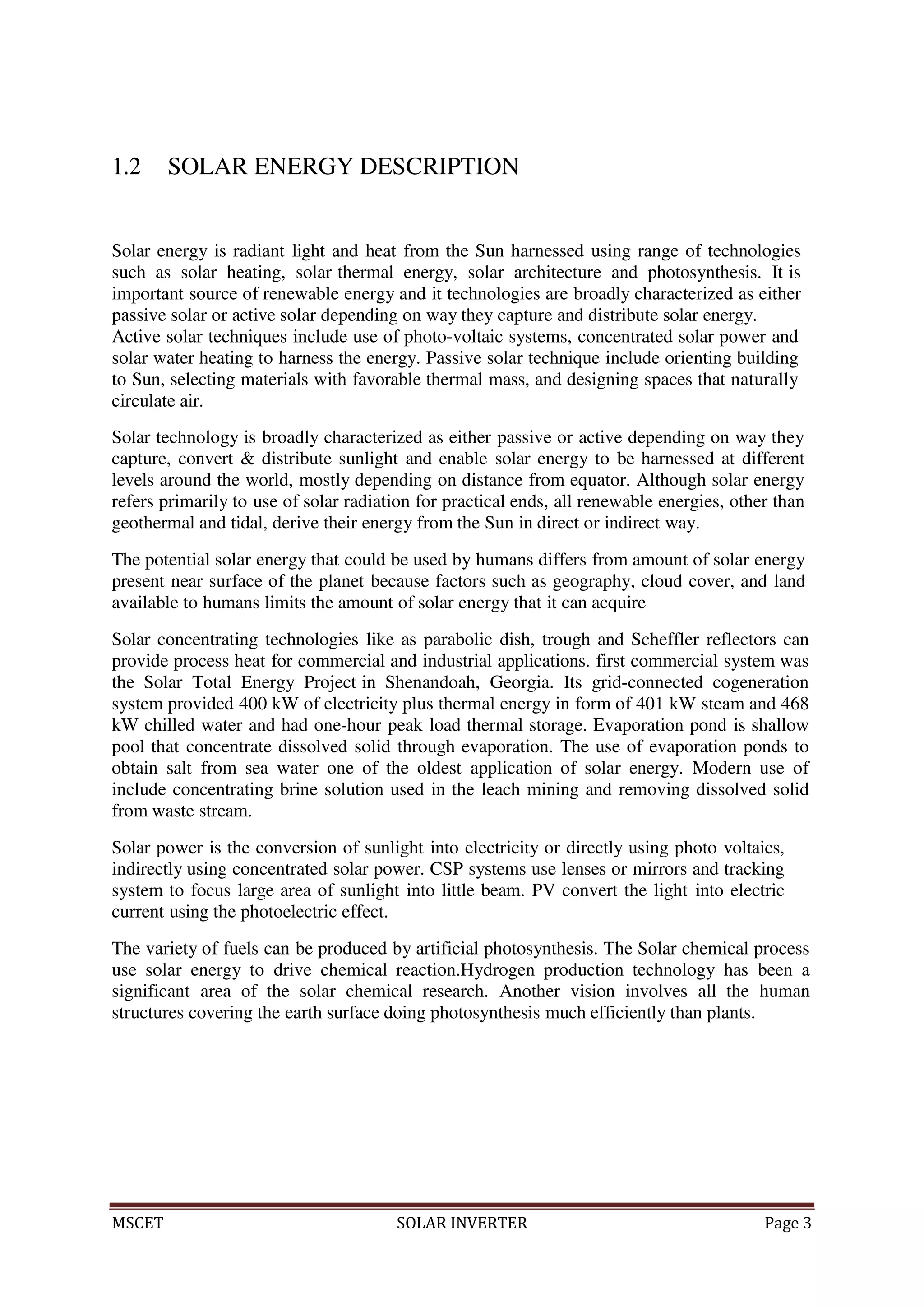 MSCET SOLAR INVERTER Page 3
1.2 SOLAR ENERGY DESCRIPTION
Solar energy is radiant light and heat from the Sun harnessed using range of technologies
such as solar heating, solar thermal energy, solar architecture and photosynthesis. It is
important source of renewable energy and it technologies are broadly characterized as either
passive solar or active solar depending on way they capture and distribute solar energy.
Active solar techniques include use of photo-voltaic systems, concentrated solar power and
solar water heating to harness the energy. Passive solar technique include orienting building
to Sun, selecting materials with favorable thermal mass, and designing spaces that naturally
circulate air.
Solar technology is broadly characterized as either passive or active depending on way they
capture, convert & distribute sunlight and enable solar energy to be harnessed at different
levels around the world, mostly depending on distance from equator. Although solar energy
refers primarily to use of solar radiation for practical ends, all renewable energies, other than
geothermal and tidal, derive their energy from the Sun in direct or indirect way.
The potential solar energy that could be used by humans differs from amount of solar energy
present near surface of the planet because factors such as geography, cloud cover, and land
available to humans limits the amount of solar energy that it can acquire
Solar concentrating technologies like as parabolic dish, trough and Scheffler reflectors can
provide process heat for commercial and industrial applications. first commercial system was
the Solar Total Energy Project in Shenandoah, Georgia. Its grid-connected cogeneration
system provided 400 kW of electricity plus thermal energy in form of 401 kW steam and 468
kW chilled water and had one-hour peak load thermal storage. Evaporation pond is shallow
pool that concentrate dissolved solid through evaporation. The use of evaporation ponds to
obtain salt from sea water one of the oldest application of solar energy. Modern use of
include concentrating brine solution used in the leach mining and removing dissolved solid
from waste stream.
Solar power is the conversion of sunlight into electricity or directly using photo voltaics,
indirectly using concentrated solar power. CSP systems use lenses or mirrors and tracking
system to focus large area of sunlight into little beam. PV convert the light into electric
current using the photoelectric effect.
The variety of fuels can be produced by artificial photosynthesis. The Solar chemical process
use solar energy to drive chemical reaction.Hydrogen production technology has been a
significant area of the solar chemical research. Another vision involves all the human
structures covering the earth surface doing photosynthesis much efficiently than plants.
 
