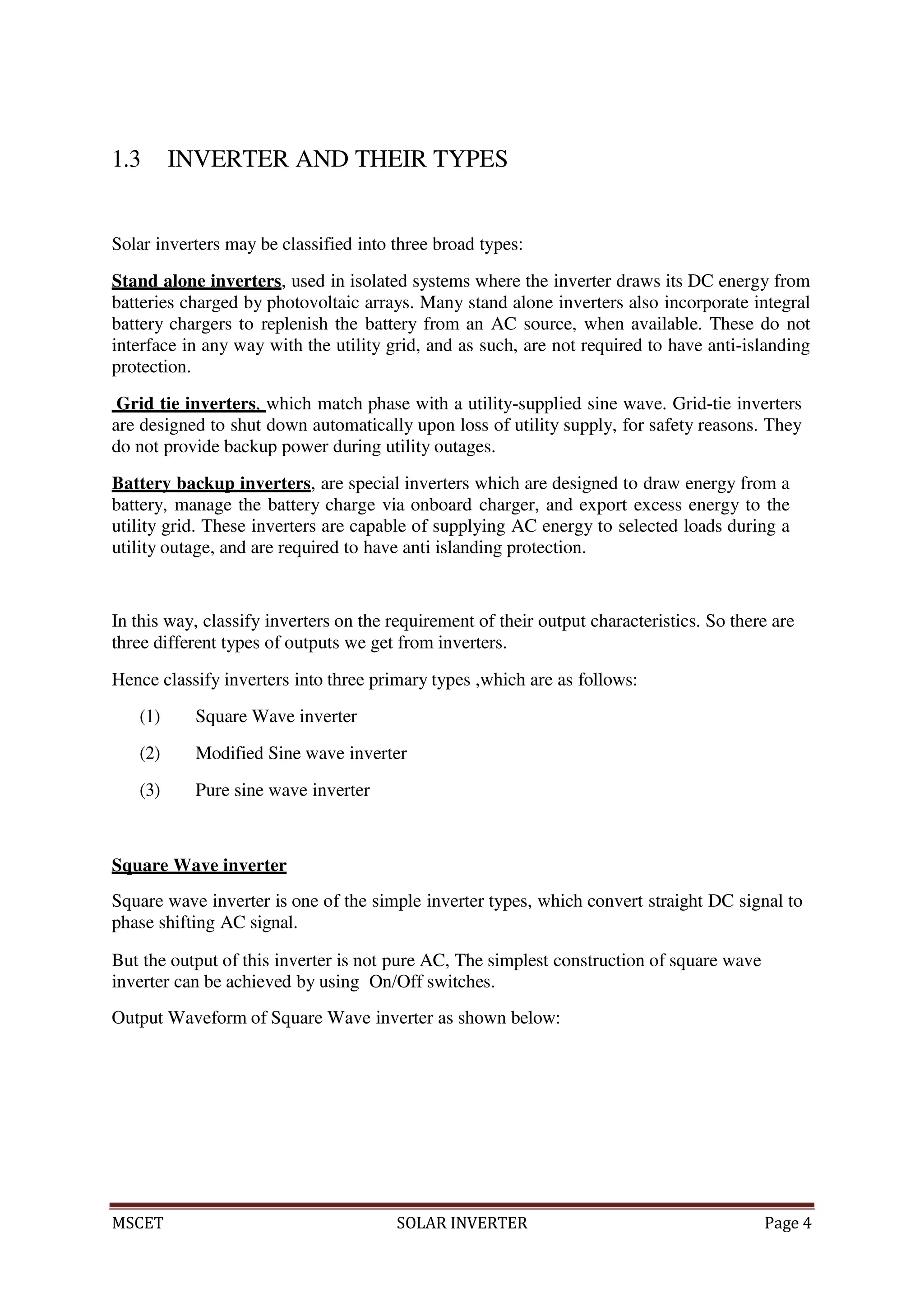 MSCET SOLAR INVERTER Page 4
1.3 INVERTER AND THEIR TYPES
Solar inverters may be classified into three broad types:
Stand alone inverters, used in isolated systems where the inverter draws its DC energy from
batteries charged by photovoltaic arrays. Many stand alone inverters also incorporate integral
battery chargers to replenish the battery from an AC source, when available. These do not
interface in any way with the utility grid, and as such, are not required to have anti-islanding
protection.
Grid tie inverters, which match phase with a utility-supplied sine wave. Grid-tie inverters
are designed to shut down automatically upon loss of utility supply, for safety reasons. They
do not provide backup power during utility outages.
Battery backup inverters, are special inverters which are designed to draw energy from a
battery, manage the battery charge via onboard charger, and export excess energy to the
utility grid. These inverters are capable of supplying AC energy to selected loads during a
utility outage, and are required to have anti islanding protection.
In this way, classify inverters on the requirement of their output characteristics. So there are
three different types of outputs we get from inverters.
Hence classify inverters into three primary types ,which are as follows:
(1) Square Wave inverter
(2) Modified Sine wave inverter
(3) Pure sine wave inverter
Square Wave inverter
Square wave inverter is one of the simple inverter types, which convert straight DC signal to
phase shifting AC signal.
But the output of this inverter is not pure AC, The simplest construction of square wave
inverter can be achieved by using On/Off switches.
Output Waveform of Square Wave inverter as shown below:
 