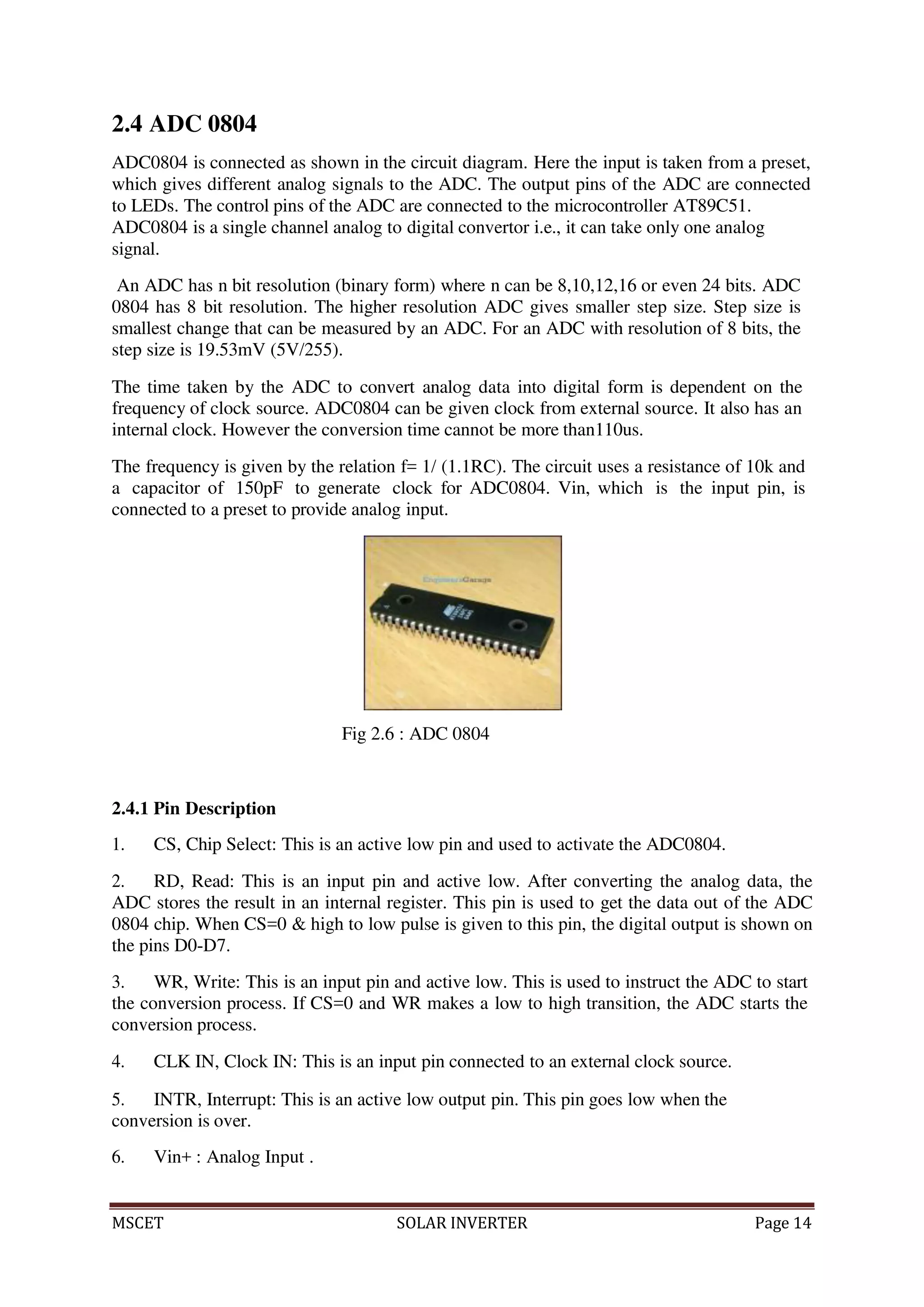 MSCET SOLAR INVERTER Page 14
2.4 ADC 0804
ADC0804 is connected as shown in the circuit diagram. Here the input is taken from a preset,
which gives different analog signals to the ADC. The output pins of the ADC are connected
to LEDs. The control pins of the ADC are connected to the microcontroller AT89C51.
ADC0804 is a single channel analog to digital convertor i.e., it can take only one analog
signal.
An ADC has n bit resolution (binary form) where n can be 8,10,12,16 or even 24 bits. ADC
0804 has 8 bit resolution. The higher resolution ADC gives smaller step size. Step size is
smallest change that can be measured by an ADC. For an ADC with resolution of 8 bits, the
step size is 19.53mV (5V/255).
The time taken by the ADC to convert analog data into digital form is dependent on the
frequency of clock source. ADC0804 can be given clock from external source. It also has an
internal clock. However the conversion time cannot be more than110us.
The frequency is given by the relation f= 1/ (1.1RC). The circuit uses a resistance of 10k and
a capacitor of 150pF to generate clock for ADC0804. Vin, which is the input pin, is
connected to a preset to provide analog input.
Fig 2.6 : ADC 0804
2.4.1 Pin Description
1. CS, Chip Select: This is an active low pin and used to activate the ADC0804.
2. RD, Read: This is an input pin and active low. After converting the analog data, the
ADC stores the result in an internal register. This pin is used to get the data out of the ADC
0804 chip. When CS=0 & high to low pulse is given to this pin, the digital output is shown on
the pins D0-D7.
3. WR, Write: This is an input pin and active low. This is used to instruct the ADC to start
the conversion process. If CS=0 and WR makes a low to high transition, the ADC starts the
conversion process.
4. CLK IN, Clock IN: This is an input pin connected to an external clock source.
5. INTR, Interrupt: This is an active low output pin. This pin goes low when the
conversion is over.
6. Vin+ : Analog Input .
 