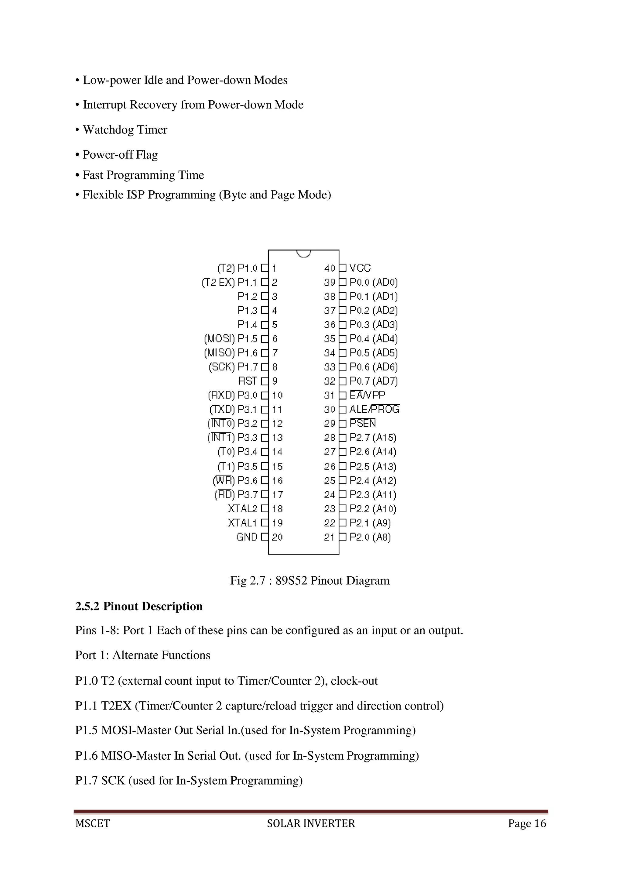 MSCET SOLAR INVERTER Page 16
• Low-power Idle and Power-down Modes
• Interrupt Recovery from Power-down Mode
• Watchdog Timer
• Power-off Flag
• Fast Programming Time
• Flexible ISP Programming (Byte and Page Mode)
Fig 2.7 : 89S52 Pinout Diagram
2.5.2 Pinout Description
Pins 1-8: Port 1 Each of these pins can be configured as an input or an output.
Port 1: Alternate Functions
P1.0 T2 (external count input to Timer/Counter 2), clock-out
P1.1 T2EX (Timer/Counter 2 capture/reload trigger and direction control)
P1.5 MOSI-Master Out Serial In.(used for In-System Programming)
P1.6 MISO-Master In Serial Out. (used for In-System Programming)
P1.7 SCK (used for In-System Programming)
 