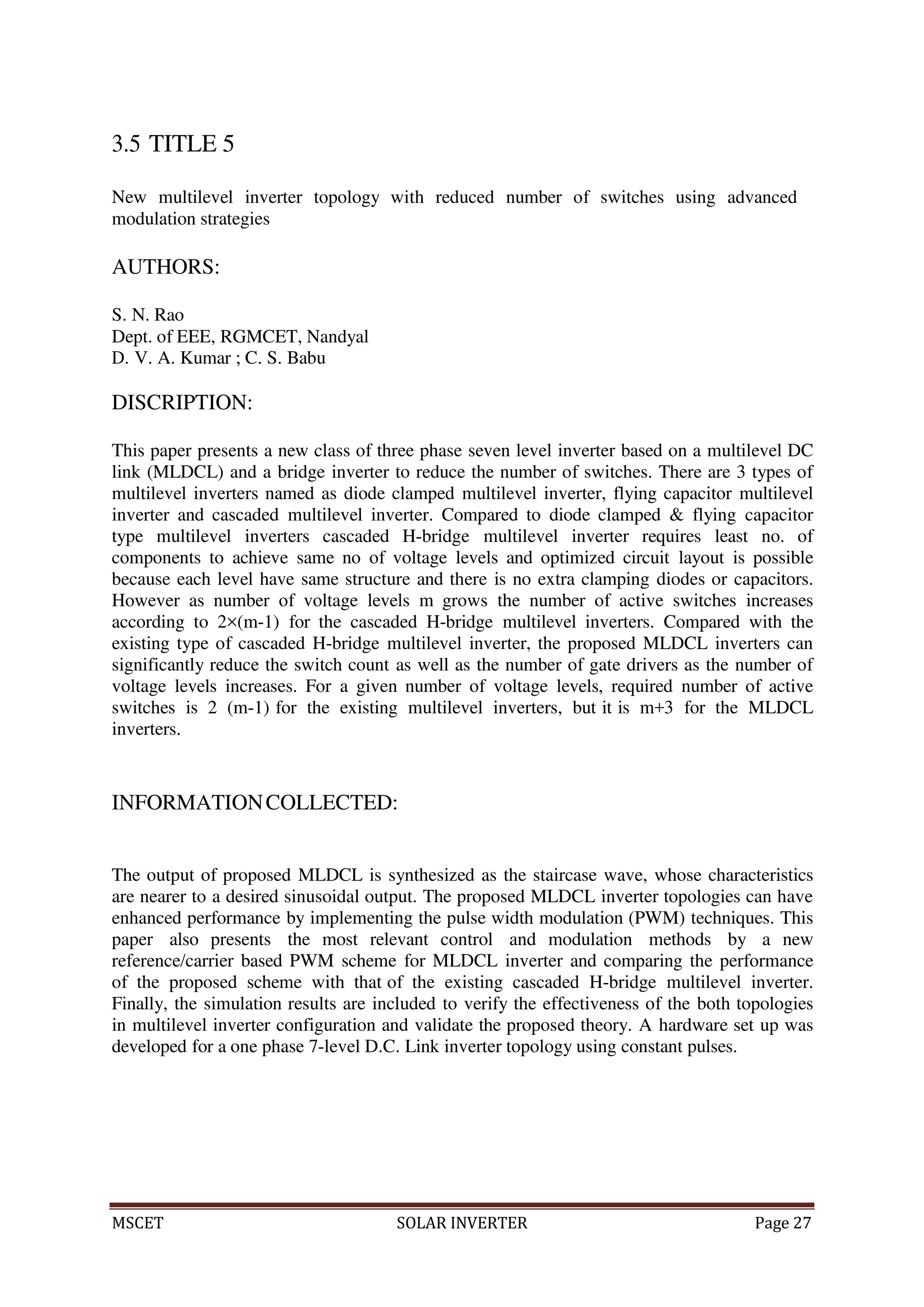 MSCET SOLAR INVERTER Page 27
3.5 TITLE 5
New multilevel inverter topology with reduced number of switches using advanced
modulation strategies
AUTHORS:
S. N. Rao
Dept. of EEE, RGMCET, Nandyal
D. V. A. Kumar ; C. S. Babu
DISCRIPTION:
This paper presents a new class of three phase seven level inverter based on a multilevel DC
link (MLDCL) and a bridge inverter to reduce the number of switches. There are 3 types of
multilevel inverters named as diode clamped multilevel inverter, flying capacitor multilevel
inverter and cascaded multilevel inverter. Compared to diode clamped & flying capacitor
type multilevel inverters cascaded H-bridge multilevel inverter requires least no. of
components to achieve same no of voltage levels and optimized circuit layout is possible
because each level have same structure and there is no extra clamping diodes or capacitors.
However as number of voltage levels m grows the number of active switches increases
according to 2×(m-1) for the cascaded H-bridge multilevel inverters. Compared with the
existing type of cascaded H-bridge multilevel inverter, the proposed MLDCL inverters can
significantly reduce the switch count as well as the number of gate drivers as the number of
voltage levels increases. For a given number of voltage levels, required number of active
switches is 2 (m-1) for the existing multilevel inverters, but it is m+3 for the MLDCL
inverters.
INFORMATIONCOLLECTED:
The output of proposed MLDCL is synthesized as the staircase wave, whose characteristics
are nearer to a desired sinusoidal output. The proposed MLDCL inverter topologies can have
enhanced performance by implementing the pulse width modulation (PWM) techniques. This
paper also presents the most relevant control and modulation methods by a new
reference/carrier based PWM scheme for MLDCL inverter and comparing the performance
of the proposed scheme with that of the existing cascaded H-bridge multilevel inverter.
Finally, the simulation results are included to verify the effectiveness of the both topologies
in multilevel inverter configuration and validate the proposed theory. A hardware set up was
developed for a one phase 7-level D.C. Link inverter topology using constant pulses.
 