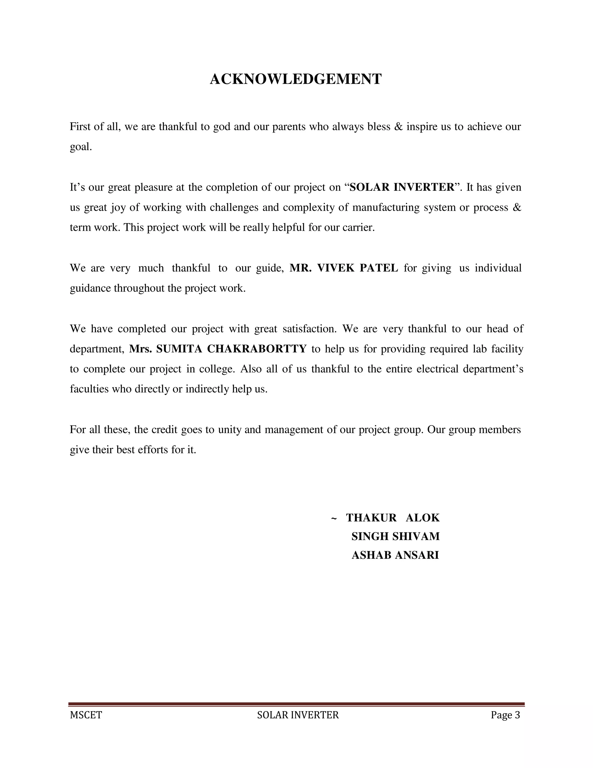 MSCET SOLAR INVERTER Page 3
ACKNOWLEDGEMENT
First of all, we are thankful to god and our parents who always bless & inspire us to achieve our
goal.
It’s our great pleasure at the completion of our project on “SOLAR INVERTER”. It has given
us great joy of working with challenges and complexity of manufacturing system or process &
term work. This project work will be really helpful for our carrier.
We are very much thankful to our guide, MR. VIVEK PATEL for giving us individual
guidance throughout the project work.
We have completed our project with great satisfaction. We are very thankful to our head of
department, Mrs. SUMITA CHAKRABORTTY to help us for providing required lab facility
to complete our project in college. Also all of us thankful to the entire electrical department’s
faculties who directly or indirectly help us.
For all these, the credit goes to unity and management of our project group. Our group members
give their best efforts for it.
~ THAKUR ALOK
SINGH SHIVAM
ASHAB ANSARI
 