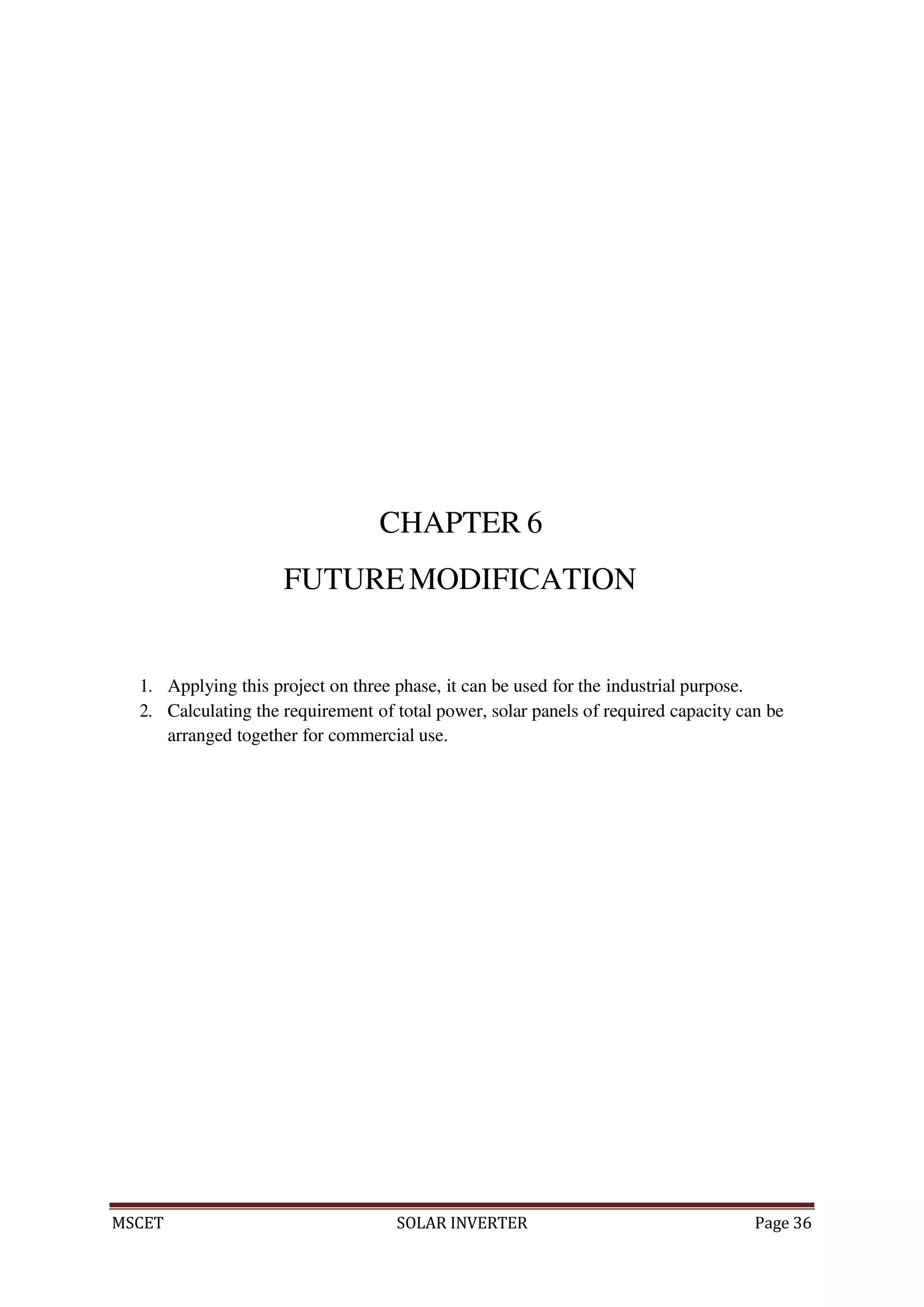 MSCET SOLAR INVERTER Page 36
CHAPTER 6
FUTUREMODIFICATION
1. Applying this project on three phase, it can be used for the industrial purpose.
2. Calculating the requirement of total power, solar panels of required capacity can be
arranged together for commercial use.
 