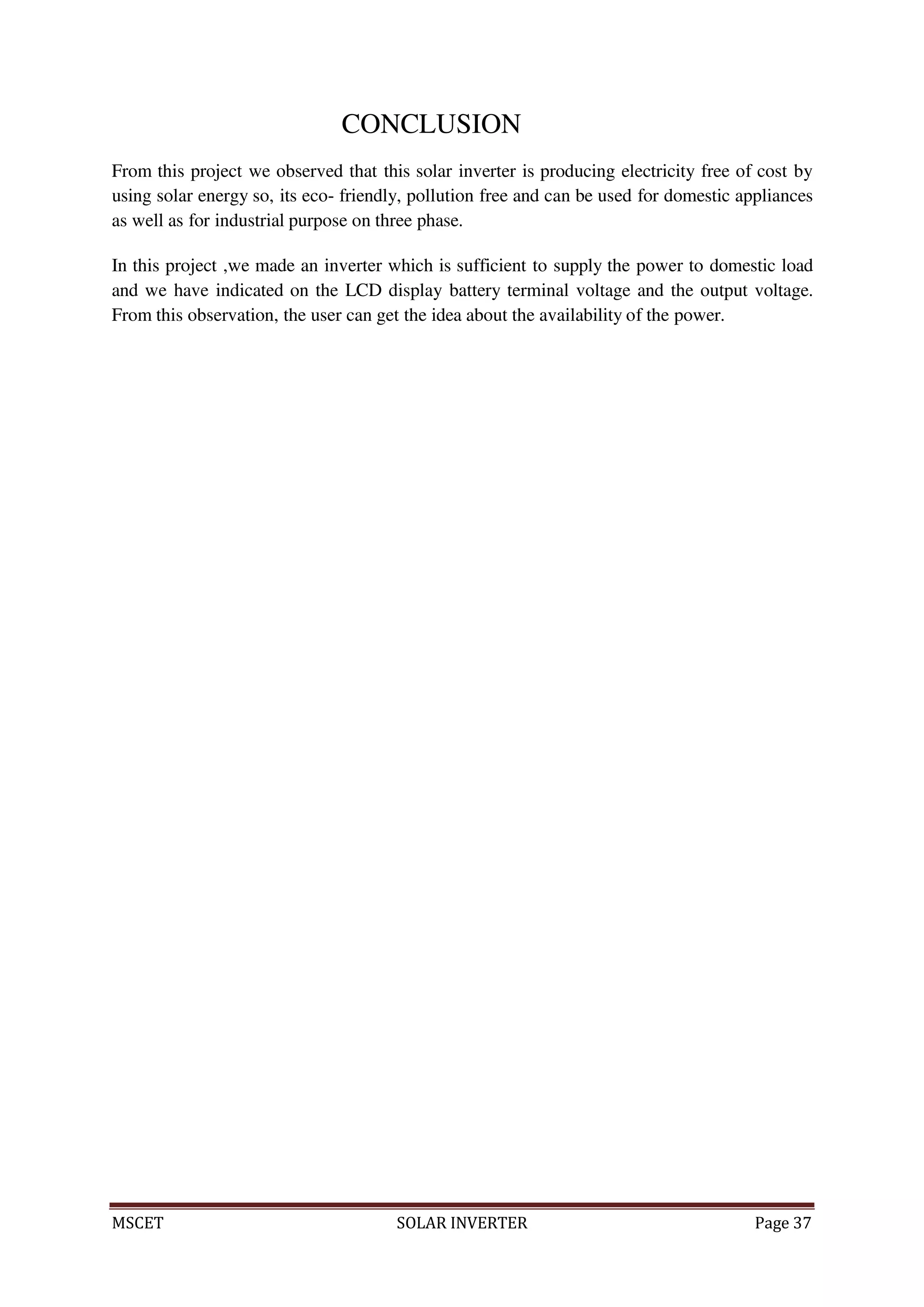 MSCET SOLAR INVERTER Page 37
CONCLUSION
From this project we observed that this solar inverter is producing electricity free of cost by
using solar energy so, its eco- friendly, pollution free and can be used for domestic appliances
as well as for industrial purpose on three phase.
In this project ,we made an inverter which is sufficient to supply the power to domestic load
and we have indicated on the LCD display battery terminal voltage and the output voltage.
From this observation, the user can get the idea about the availability of the power.
 