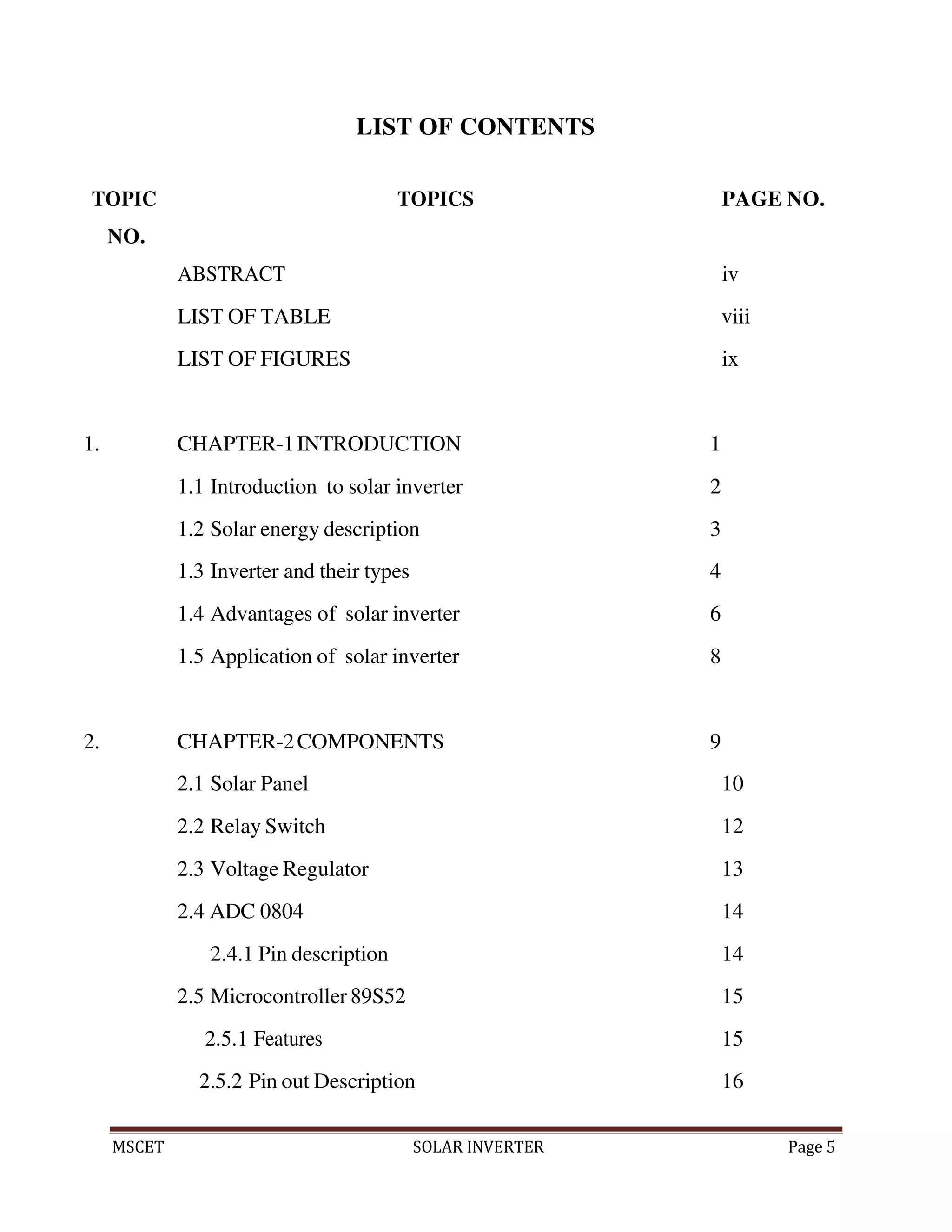MSCET SOLAR INVERTER Page 5
LIST OF CONTENTS
TOPIC
NO.
TOPICS PAGE NO.
ABSTRACT iv
LIST OF TABLE viii
LIST OF FIGURES ix
1. CHAPTER-1INTRODUCTION 1
1.1 Introduction to solar inverter 2
1.2 Solar energy description 3
1.3 Inverter and their types 4
1.4 Advantages of solar inverter 6
1.5 Application of solar inverter 8
2. CHAPTER-2COMPONENTS 9
2.1 Solar Panel 10
2.2 Relay Switch 12
2.3 Voltage Regulator 13
2.4 ADC 0804 14
2.4.1 Pin description 14
2.5 Microcontroller 89S52 15
2.5.1 Features 15
2.5.2 Pin out Description 16
 