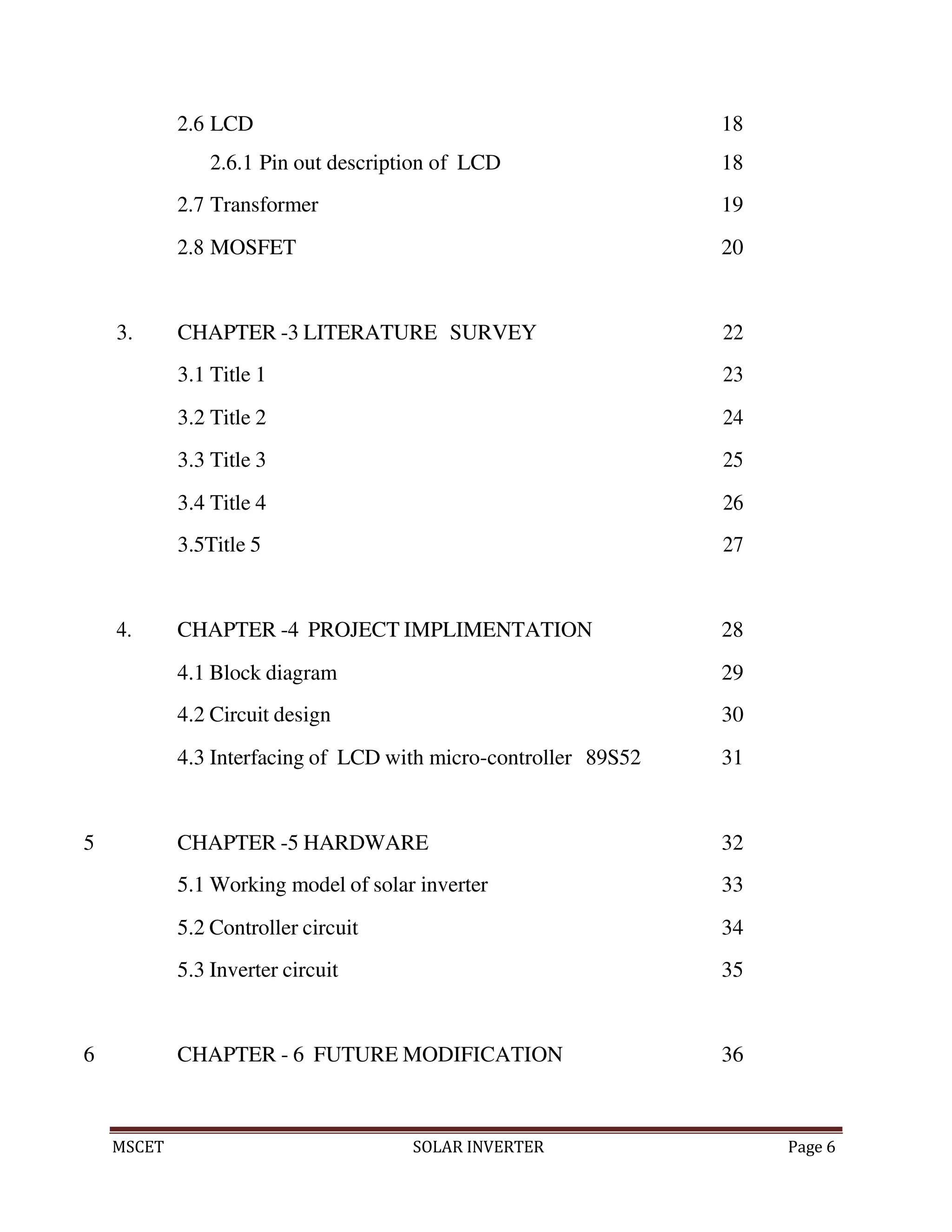 MSCET SOLAR INVERTER Page 6
2.6 LCD 18
2.6.1 Pin out description of LCD 18
2.7 Transformer 19
2.8 MOSFET 20
3. CHAPTER -3 LITERATURE SURVEY 22
3.1 Title 1 23
3.2 Title 2 24
3.3 Title 3 25
3.4 Title 4 26
3.5Title 5 27
4. CHAPTER -4 PROJECT IMPLIMENTATION 28
4.1 Block diagram 29
4.2 Circuit design 30
4.3 Interfacing of LCD with micro-controller 89S52 31
5 CHAPTER -5 HARDWARE 32
5.1 Working model of solar inverter 33
5.2 Controller circuit 34
5.3 Inverter circuit 35
6 CHAPTER - 6 FUTURE MODIFICATION 36
 