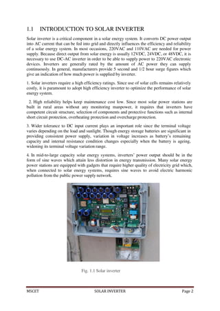 MSCET SOLAR INVERTER Page 2
1.1 INTRODUCTION TO SOLAR INVERTER
Solar inverter is a critical component in a solar energy system. It converts DC power output
into AC current that can be fed into grid and directly influences the efficiency and reliability
of a solar energy system. In most occasions, 220VAC and 110VAC are needed for power
supply. Because direct output from solar energy is usually 12VDC, 24VDC, or 48VDC, it is
necessary to use DC-AC inverter in order to be able to supply power to 220VAC electronic
devices. Inverters are generally rated by the amount of AC power they can supply
continuously. In general, manufacturers provide 5 second and 1/2 hour surge figures which
give an indication of how much power is supplied by inverter.
1. Solar inverters require a high efficiency ratings. Since use of solar cells remains relatively
costly, it is paramount to adopt high efficiency inverter to optimize the performance of solar
energy system.
2. High reliability helps keep maintenance cost low. Since most solar power stations are
built in rural areas without any monitoring manpower, it requires that inverters have
competent circuit structure, selection of components and protective functions such as internal
short circuit protection, overheating protection and overcharge protection.
3. Wider tolerance to DC input current plays an important role since the terminal voltage
varies depending on the load and sunlight. Though energy storage batteries are significant in
providing consistent power supply, variation in voltage increases as battery’s remaining
capacity and internal resistance condition changes especially when the battery is ageing,
widening its terminal voltage variation range.
4. In mid-to-large capacity solar energy systems, inverters’ power output should be in the
form of sine waves which attain less distortion in energy transmission. Many solar energy
power stations are equipped with gadgets that require higher quality of electricity grid which,
when connected to solar energy systems, requires sine waves to avoid electric harmonic
pollution from the public power supply network.
Fig. 1.1 Solar inverter
 