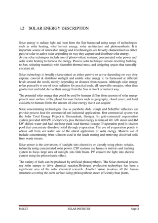 MSCET SOLAR INVERTER Page 3
1.2 SOLAR ENERGY DESCRIPTION
Solar energy is radiant light and heat from the Sun harnessed using range of technologies
such as solar heating, solar thermal energy, solar architecture and photosynthesis. It is
important source of renewable energy and it technologies are broadly characterized as either
passive solar or active solar depending on way they capture and distribute solar energy.
Active solar techniques include use of photo-voltaic systems, concentrated solar power and
solar water heating to harness the energy. Passive solar technique include orienting building
to Sun, selecting materials with favorable thermal mass, and designing spaces that naturally
circulate air.
Solar technology is broadly characterized as either passive or active depending on way they
capture, convert & distribute sunlight and enable solar energy to be harnessed at different
levels around the world, mostly depending on distance from equator. Although solar energy
refers primarily to use of solar radiation for practical ends, all renewable energies, other than
geothermal and tidal, derive their energy from the Sun in direct or indirect way.
The potential solar energy that could be used by humans differs from amount of solar energy
present near surface of the planet because factors such as geography, cloud cover, and land
available to humans limits the amount of solar energy that it can acquire
Solar concentrating technologies like as parabolic dish, trough and Scheffler reflectors can
provide process heat for commercial and industrial applications. first commercial system was
the Solar Total Energy Project in Shenandoah, Georgia. Its grid-connected cogeneration
system provided 400 kW of electricity plus thermal energy in form of 401 kW steam and 468
kW chilled water and had one-hour peak load thermal storage. Evaporation pond is shallow
pool that concentrate dissolved solid through evaporation. The use of evaporation ponds to
obtain salt from sea water one of the oldest application of solar energy. Modern use of
include concentrating brine solution used in the leach mining and removing dissolved solid
from waste stream.
Solar power is the conversion of sunlight into electricity or directly using photo voltaics,
indirectly using concentrated solar power. CSP systems use lenses or mirrors and tracking
system to focus large area of sunlight into little beam. PV convert the light into electric
current using the photoelectric effect.
The variety of fuels can be produced by artificial photosynthesis. The Solar chemical process
use solar energy to drive chemical reaction.Hydrogen production technology has been a
significant area of the solar chemical research. Another vision involves all the human
structures covering the earth surface doing photosynthesis much efficiently than plants.
 