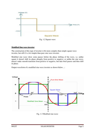 MSCET SOLAR INVERTER Page 5
Fig. 1.2 Square wave
Modified Sine wave inverter
The construction of this type of inverter is bit more complex than simple square wave
inverter, but still it’s a lot simpler than pure sine wave inverter.
Modified sine wave show some pauses before the phase shifting of the wave, i.e. unlike
square it doesn't shift its phase abruptly from positive to negative, or unlike the sine wave,
doesn't make smooth transition from positive to negative, but take brief pauses and then shift
its phase.
Output waveform of a modified sine wave inverter as shown below…:
Fig. 1.3 Modified sine wave
 