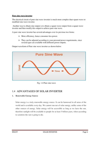 MSCET SOLAR INVERTER Page 6
Pure sine wave inverter
The electrical circuit of pure sine wave inverter is much more complex than square wave or
modified sine wave inverter.
Another way to obtain sine output is to obtain a square wave output from a square wave
inverter and then modify this output to achieve pure sine wave.
A pure sine wave inverter has several advantages over its previous two forms:
 More efficiency, hence consumes less power.
 They can be adjusted according to your personal power requirements, since
several types are available with different power outputs.
Output waveform of Pure sine wave inverter as shown below:
Fig. 1.4 Pure sine wave
1.4 ADVANTAGES OF SOLAR INVERTER
1. Renewable Energy Source
Solar energy is a truly renewable energy source. It can be harnessed in all areas of the
world and is available every day. We cannot run out of solar energy, unlike some of the
other sources of energy. Solar energy will be accessible as long as we have the sun,
therefore sunlight will be available to people for at least 5 billion years, when according
to scientists the sun is going to die.
 