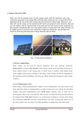MSCET SOLAR INVERTER Page 7
2. Reduces Electricity Bills
Since you will be meeting some of your energy needs with the electricity your solar
system has generated, your energy bills will drop. How much you save on your bill will be
dependent on the size of the solar system and your electricity or heat usage. Moreover, not
only will you be saving on the electricity bill, but if you generate more electricity than you
use, the surplus will be exported back to the grid and you will receive bonus payments for
that amount (considering that your solar panel system is connected to the grid). Savings can
be further grown if you sell excess electricity at high rates during the day and then buy
electricity from the grid during the evening when the rates are lower.
Fig. 1.5 Solar panel installation
3. Diverse Applications
Solar energy can be used for diverse purposes. You can generate electricity
(photovoltaics) or heat (solar thermal). Solar energy can be used to produce electricity in
areas without access to the energy grid, to distill water in regions with limited clean
water supplies and to power satellites in the space. Solar energy can also be integrated in
the materials used for buildings. Not long ago Sharp introduced transparent solar energy
windows.
4. Low Maintenance Costs
Solar energy systems generally don’t require a lot of maintenance. You only need to keep
them relatively clean, so cleaning them a couple of times per year will do the job. Most
reliable solar panel manufacturers give 20-25 years warranty. Also, as there are no
moving parts, there is no wear and tear. The inverter is usually the only part that needs to
be changed after 5-10 years because it is continuously working to convert solar energy
into electricity (solar PV) and heat (solar thermal). So, after covering the initial cost of
the solar system, you can expect very little spending on maintenance and repair work.
 