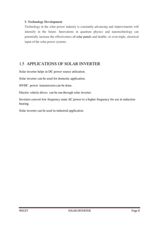 MSCET SOLAR INVERTER Page 8
5. Technology Development
Technology in the solar power industry is constantly advancing and improvements will
intensify in the future. Innovations in quantum physics and nanotechnology can
potentially increase the effectiveness of solar panels and double, or even triple, electrical
input of the solar power systems.
1.5 APPLICATIONS OF SOLAR INVERTER
Solar inverter helps in DC power source utilization.
Solar inverter can be used for domestic application.
HVDC power transmission can be done.
Electric vehicle drives can be run through solar inverter.
Inverters convert low frequency main AC power to a higher frequency for use in induction
heating.
Solar inverter can be used in industrial application.
 