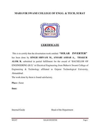 MSCET SOLAR INVERTER Page i
MAHAVIR SWAMI COLLEGE OF ENGG. & TECH, SURAT
CERTIFICATE
This is to certify that the dissertation work entitled “SOLAR INVERTER”
has been done by SINGH SHIVAM M., ANSARI ASHAB A., THAKUR
ALOK R. submitted in partial fulfillment for the award of ‘BACHELOR OF
ENGINEERING (B.E)’ in Electrical Engineering from Mahavir Swami College of
Engineering & Technology affiliated to Gujarat Technological University,
Ahmadabad.
The work done by them is found satisfactory.
Place : Surat
Date:
Internal Guide Head of the Department
 