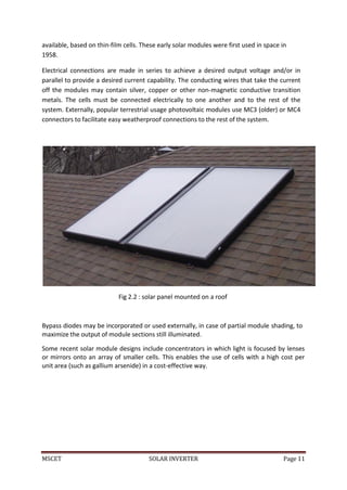 MSCET SOLAR INVERTER Page 11
available, based on thin-film cells. These early solar modules were first used in space in
1958.
Electrical connections are made in series to achieve a desired output voltage and/or in
parallel to provide a desired current capability. The conducting wires that take the current
off the modules may contain silver, copper or other non-magnetic conductive transition
metals. The cells must be connected electrically to one another and to the rest of the
system. Externally, popular terrestrial usage photovoltaic modules use MC3 (older) or MC4
connectors to facilitate easy weatherproof connections to the rest of the system.
Fig 2.2 : solar panel mounted on a roof
Bypass diodes may be incorporated or used externally, in case of partial module shading, to
maximize the output of module sections still illuminated.
Some recent solar module designs include concentrators in which light is focused by lenses
or mirrors onto an array of smaller cells. This enables the use of cells with a high cost per
unit area (such as gallium arsenide) in a cost-effective way.
 