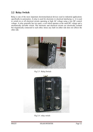 MSCET SOLAR INVERTER Page 12
2.2 Relay Switch
Relay is one of the most important electromechanical devices used in industrial applications
specifically in automation. A relay is used for electronic to electrical interfacing i.e. it is used
to switch on or off electrical circuits operating at high AC voltage using a low DC control
voltage. A relay generally has two parts, a coil which operates at the rated DC voltage and a
mechanically movable switch. The electronic and electrical circuits are electrically isolated
but magnetically connected to each other, hence any fault on either side does not affects the
other side.
Fig 2.3 : Relay Switch
Fig 2.4 : relay switch
 