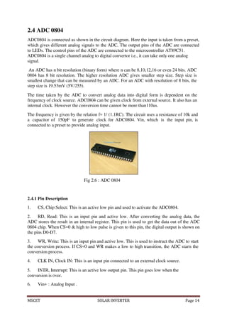 MSCET SOLAR INVERTER Page 14
2.4 ADC 0804
ADC0804 is connected as shown in the circuit diagram. Here the input is taken from a preset,
which gives different analog signals to the ADC. The output pins of the ADC are connected
to LEDs. The control pins of the ADC are connected to the microcontroller AT89C51.
ADC0804 is a single channel analog to digital convertor i.e., it can take only one analog
signal.
An ADC has n bit resolution (binary form) where n can be 8,10,12,16 or even 24 bits. ADC
0804 has 8 bit resolution. The higher resolution ADC gives smaller step size. Step size is
smallest change that can be measured by an ADC. For an ADC with resolution of 8 bits, the
step size is 19.53mV (5V/255).
The time taken by the ADC to convert analog data into digital form is dependent on the
frequency of clock source. ADC0804 can be given clock from external source. It also has an
internal clock. However the conversion time cannot be more than110us.
The frequency is given by the relation f= 1/ (1.1RC). The circuit uses a resistance of 10k and
a capacitor of 150pF to generate clock for ADC0804. Vin, which is the input pin, is
connected to a preset to provide analog input.
Fig 2.6 : ADC 0804
2.4.1 Pin Description
1. CS, Chip Select: This is an active low pin and used to activate the ADC0804.
2. RD, Read: This is an input pin and active low. After converting the analog data, the
ADC stores the result in an internal register. This pin is used to get the data out of the ADC
0804 chip. When CS=0 & high to low pulse is given to this pin, the digital output is shown on
the pins D0-D7.
3. WR, Write: This is an input pin and active low. This is used to instruct the ADC to start
the conversion process. If CS=0 and WR makes a low to high transition, the ADC starts the
conversion process.
4. CLK IN, Clock IN: This is an input pin connected to an external clock source.
5. INTR, Interrupt: This is an active low output pin. This pin goes low when the
conversion is over.
6. Vin+ : Analog Input .
 