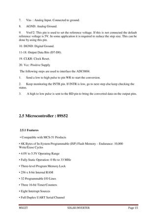 MSCET SOLAR INVERTER Page 15
7. Vin- : Analog Input. Connected to ground.
8. AGND: Analog Ground.
9. Vref/2: This pin is used to set the reference voltage. If this is not connected the default
reference voltage is 5V. In some application it is required to reduce the step size. This can be
done by using this pin.
10. DGND: Digital Ground.
11-18. Output Data Bits (D7-D0).
19. CLKR: Clock Reset.
20. Vcc: Positive Supply
The following steps are used to interface the ADC0804.
1. Send a low to high pulse to pin WR to start the conversion.
2. Keep monitoring the INTR pin. If INTR is low, go to next step else keep checking the
status.
3. A high to low pulse is sent to the RD pin to bring the converted data on the output pins.
2.5 Microcontroller : 89S52
2.5.1 Features
• Compatible with MCS-51 Products
• 8K Bytes of In-System Programmable (ISP) Flash Memory – Endurance: 10,000
Write/Erase Cycles
• 4.0V to 5.5V Operating Range
• Fully Static Operation: 0 Hz to 33 MHz
• Three-level Program Memory Lock
• 256 x 8-bit Internal RAM
• 32 Programmable I/O Lines
• Three 16-bit Timer/Counters
• Eight Interrupt Sources
• Full Duplex UART Serial Channel
 