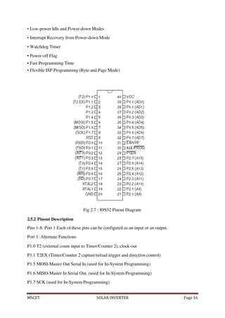 MSCET SOLAR INVERTER Page 16
• Low-power Idle and Power-down Modes
• Interrupt Recovery from Power-down Mode
• Watchdog Timer
• Power-off Flag
• Fast Programming Time
• Flexible ISP Programming (Byte and Page Mode)
Fig 2.7 : 89S52 Pinout Diagram
2.5.2 Pinout Description
Pins 1-8: Port 1 Each of these pins can be configured as an input or an output.
Port 1: Alternate Functions
P1.0 T2 (external count input to Timer/Counter 2), clock-out
P1.1 T2EX (Timer/Counter 2 capture/reload trigger and direction control)
P1.5 MOSI-Master Out Serial In.(used for In-System Programming)
P1.6 MISO-Master In Serial Out. (used for In-System Programming)
P1.7 SCK (used for In-System Programming)
 