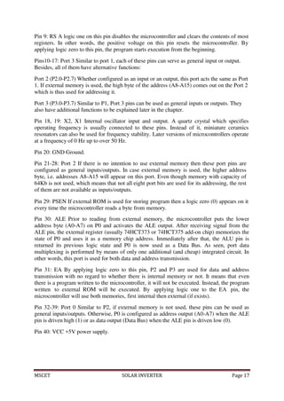 MSCET SOLAR INVERTER Page 17
Pin 9: RS A logic one on this pin disables the microcontroller and clears the contents of most
registers. In other words, the positive voltage on this pin resets the microcontroller. By
applying logic zero to this pin, the program starts execution from the beginning.
Pins10-17: Port 3 Similar to port 1, each of these pins can serve as general input or output.
Besides, all of them have alternative functions:
Port 2 (P2.0-P2.7) Whether configured as an input or an output, this port acts the same as Port
1. If external memory is used, the high byte of the address (A8-A15) comes out on the Port 2
which is thus used for addressing it.
Port 3 (P3.0-P3.7) Similar to P1, Port 3 pins can be used as general inputs or outputs. They
also have additional functions to be explained later in the chapter.
Pin 18, 19: X2, X1 Internal oscillator input and output. A quartz crystal which specifies
operating frequency is usually connected to these pins. Instead of it, miniature ceramics
resonators can also be used for frequency stability. Later versions of microcontrollers operate
at a frequency of 0 Hz up to over 50 Hz.
Pin 20: GND Ground.
Pin 21-28: Port 2 If there is no intention to use external memory then these port pins are
configured as general inputs/outputs. In case external memory is used, the higher address
byte, i.e. addresses A8-A15 will appear on this port. Even though memory with capacity of
64Kb is not used, which means that not all eight port bits are used for its addressing, the rest
of them are not available as inputs/outputs.
Pin 29: PSEN If external ROM is used for storing program then a logic zero (0) appears on it
every time the microcontroller reads a byte from memory.
Pin 30: ALE Prior to reading from external memory, the microcontroller puts the lower
address byte (A0-A7) on P0 and activates the ALE output. After receiving signal from the
ALE pin, the external register (usually 74HCT373 or 74HCT375 add-on chip) memorizes the
state of P0 and uses it as a memory chip address. Immediately after that, the ALU pin is
returned its previous logic state and P0 is now used as a Data Bus. As seen, port data
multiplexing is performed by means of only one additional (and cheap) integrated circuit. In
other words, this port is used for both data and address transmission.
Pin 31: EA By applying logic zero to this pin, P2 and P3 are used for data and address
transmission with no regard to whether there is internal memory or not. It means that even
there is a program written to the microcontroller, it will not be executed. Instead, the program
written to external ROM will be executed. By applying logic one to the EA pin, the
microcontroller will use both memories, first internal then external (if exists).
Pin 32-39: Port 0 Similar to P2, if external memory is not used, these pins can be used as
general inputs/outputs. Otherwise, P0 is configured as address output (A0-A7) when the ALE
pin is driven high (1) or as data output (Data Bus) when the ALE pin is driven low (0).
Pin 40: VCC +5V power supply.
 