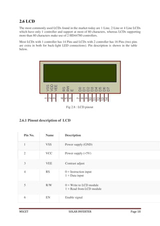 MSCET SOLAR INVERTER Page 18
6 EN Enable signal
2.6 LCD
The most commonly used LCDs found in the market today are 1 Line, 2 Line or 4 Line LCDs
which have only 1 controller and support at most of 80 characters, whereas LCDs supporting
more than 80 characters make use of 2 HD44780 controllers.
Most LCDs with 1 controller has 14 Pins and LCDs with 2 controller has 16 Pins (two pins
are extra in both for back-light LED connections). Pin description is shown in the table
below.
Fig 2.8 : LCD pinout
2.6.1 Pinout description of LCD
3 VEE Contrast adjust
4 RS 0 = Instruction input
1 = Data input
5 R/W 0 = Write to LCD module
1 = Read from LCD module
Pin No. Name Description
1 VSS Power supply (GND)
2 VCC Power supply (+5V)
 