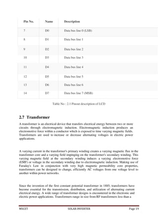 MSCET SOLAR INVERTER Page 19
Pin No. Name Description
7 D0 Data bus line 0 (LSB)
8 D1 Data bus line 1
9 D2 Data bus line 2
10 D3 Data bus line 3
11 D4 Data bus line 4
12 D5 Data bus line 5
13 D6 Data bus line 6
14 D7 Data bus line 7 (MSB)
Table No : 2.1 Pinout description of LCD
2.7 Transformer
A transformer is an electrical device that transfers electrical energy between two or more
circuits through electromagnetic induction. Electromagnetic induction produces an
electromotive force within a conductor which is exposed to time varying magnetic fields.
Transformers are used to increase or decrease alternating voltages in electric power
applications.
A varying current in the transformer's primary winding creates a varying magnetic flux in the
transformer core and a varying field impinging on the transformer's secondary winding. This
varying magnetic field at the secondary winding induces a varying electromotive force
(EMF) or voltage in the secondary winding due to electromagnetic induction. Making use of
Faraday's Law in conjunction with very high magnetic permeability core properties,
transformers can be designed to change, efficiently AC voltages from one voltage level to
another within power networks.
Since the invention of the first constant potential transformer in 1885, transformers have
become essential for the transmission, distribution, and utilization of alternating current
electrical energy. A wide range of transformer designs is encountered in the electronic and
electric power applications. Transformers range in size from RF transformers less than a
 
