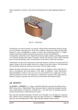 MSCET SOLAR INVERTER Page 20
cubic centimeter in volume to units interconnecting the power grid weighing hundreds of
tons.
Fig 2.9 : transformer
Transformers are used to increase (or step-up) voltage before transmitting electrical energy
over long distances through wires. Wires have resistance which loses energy through joule
heating at a rate corresponding to square of current. By transforming power to a higher
voltage transformers enable economical transmission of power and distribution.
Consequently, transformers have shaped the electricity supply industry, permitting generation
to be located remotely from points of demand. All but tiny fraction of the world's electrical
power has passed through a series of transformers by the time it reaches the consumer.
Transformers are also used extensively in electronic products to decrease (or step-down) the
supply voltage to the level suitable for the low voltage circuits they contain. The transformer
also electrically isolates the end user from contact with the supply voltage.
Signal and audio transformers are used to couple stages of amplifiers and to match devices
such as microphones and record players to the input of amplifiers. Audio transformers
allowed telephone circuits to carry on a two-way conversation over a single pair of wires.
Abalun transformer converts the signal that is referenced to ground to the signal that has
balanced voltages to ground, such as between external cables and internal circuits.
2.8 MOSFET
The IGFET or MOSFET is a voltage controlled field effect transistor that differs from a
JFET in that it has a “Metal Oxide” Gate electrode which is electrically insulated from the
main semiconductor N-channel or P-channel by a very thin layer of insulating material
usually silicon dioxide, commonly known as glass.
This ultra thin insulated metal gate electrode can be thought of as one plate of a capacitor.
The isolation of the controlling Gate makes the input resistance of A MOSFET extremely
high way up in the Mega-ohms ( MΩ ) region thereby making it almost infinite.
 