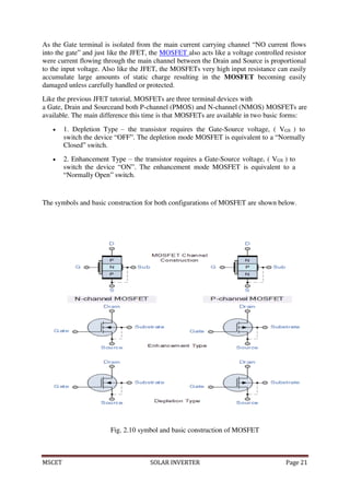 MSCET SOLAR INVERTER Page 21
As the Gate terminal is isolated from the main current carrying channel “NO current flows
into the gate” and just like the JFET, the MOSFET also acts like a voltage controlled resistor
were current flowing through the main channel between the Drain and Source is proportional
to the input voltage. Also like the JFET, the MOSFETs very high input resistance can easily
accumulate large amounts of static charge resulting in the MOSFET becoming easily
damaged unless carefully handled or protected.
Like the previous JFET tutorial, MOSFETs are three terminal devices with
a Gate, Drain and Sourceand both P-channel (PMOS) and N-channel (NMOS) MOSFETs are
available. The main difference this time is that MOSFETs are available in two basic forms:
 1. Depletion Type – the transistor requires the Gate-Source voltage, ( VGS ) to
switch the device “OFF”. The depletion mode MOSFET is equivalent to a “Normally
Closed” switch.
 2. Enhancement Type – the transistor requires a Gate-Source voltage, ( VGS ) to
switch the device “ON”. The enhancement mode MOSFET is equivalent to a
“Normally Open” switch.
The symbols and basic construction for both configurations of MOSFET are shown below.
Fig. 2.10 symbol and basic construction of MOSFET
 