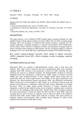MSCET SOLAR INVERTER Page 24
3.2 TITLE 2
Enhanced Offset Averaging Technique for Flash ADC Design
AUTHORS:
Siqiang FAN, He TANG, Hui ZHAO, Xin WANG, Albert WANG, Bin ZHAO, Gary G
ZHANG
1. Freescale Semiconductor, Inc, Irvine, CA 92618, USA;
2. Department of Electrical Engineering, University of California, Riverside, CA 92521,
USA;
3. Skyworks Solutions, Inc., Irvine, CA 92617, USA
DISCRIPTION:
This paper presents a new combined AC/DC-coupled output averaging technique for input
amplifier design of flash analog to digital converters (ADC). The new offset averaging design
technique takes full advantage of traditional DC-coupled resistance averaging and AC-
coupled capacitance averaging techniques to minimize offset-induced ADC nonlinearities.
Circuit analysis allows selection of optimum resistance and capacitance averaging factors to
achieve maximum offset reduction in ADC designs. The new averaging method is verified in
designing a 4 bit 1 Gs/s flash ADC that is implemented in foundry 0.13m CMOS technology
Key words: analog-to-digital converter; flash analog to digital converters
(ADC); integrated circuit (IC); offset averaging; resistor averaging; capacitor
averaging
INFORMATIONCOLLECTED:
High-speed ADCs are essential to high-performance systems, such as disk drive read
channels, fiber optic receiver front-end and data communication links using multilevel
signaling. Flash ADC structure is the architecture of choice for ADCs featuring very high
sampling rates and low to moderate resolution. For highspeedADCs designed in advanced
integrated circuit (IC) technologies, a reduced power supply voltage is essential to prevent
CMOS gate oxide breakdowns,which, in turn, requires smaller signal swings that can
significantly affect the critical signal-to-noise ratio (SNR). As the signal quantization level
decreases, the offset-introduced integral non-linearity (INL) and differential non-linearity
(DNL) will become a severe problem in ADC designs. It is well-known that the static and
dynamic offset reduction is a challenge in flash type ADC designs. Meanwhile, low-voltage
low-power ADCs are highly desired potable electronics to improve operation hours.
Apparently, complex design tradeoffs among power dissipation, sampling speed, resolution,
and chip size are challenging ADC design tasks. Though some offset averaging techniques
have been demonstrated to effectively reduce the DNL and INL of flash ADCs where the
averaging devices can be resistors or capacitors used to reduce the offset of the amplifiers,
advanced flash ADCs require further offset reduction in designs. This paper presents an
enhanced coupled resistor-capacitor offset averaging design technique to achieve better
amplifier offset reduction in flash ADC circuitry.
 