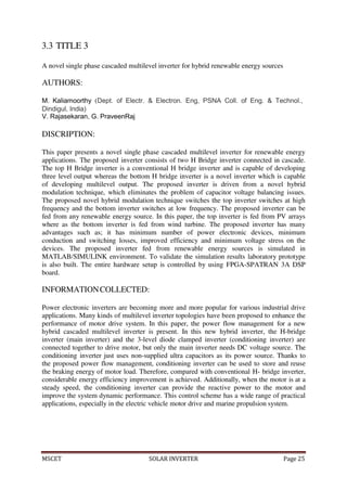 MSCET SOLAR INVERTER Page 25
3.3 TITLE 3
A novel single phase cascaded multilevel inverter for hybrid renewable energy sources
AUTHORS:
M. Kaliamoorthy (Dept. of Electr. & Electron. Eng, PSNA Coll. of Eng. & Technol.,
Dindigul, India)
V. Rajasekaran, G. PraveenRaj
DISCRIPTION:
This paper presents a novel single phase cascaded multilevel inverter for renewable energy
applications. The proposed inverter consists of two H Bridge inverter connected in cascade.
The top H Bridge inverter is a conventional H bridge inverter and is capable of developing
three level output whereas the bottom H bridge inverter is a novel inverter which is capable
of developing multilevel output. The proposed inverter is driven from a novel hybrid
modulation technique, which eliminates the problem of capacitor voltage balancing issues.
The proposed novel hybrid modulation technique switches the top inverter switches at high
frequency and the bottom inverter switches at low frequency. The proposed inverter can be
fed from any renewable energy source. In this paper, the top inverter is fed from PV arrays
where as the bottom inverter is fed from wind turbine. The proposed inverter has many
advantages such as; it has minimum number of power electronic devices, minimum
conduction and switching losses, improved efficiency and minimum voltage stress on the
devices. The proposed inverter fed from renewable energy sources is simulated in
MATLAB/SIMULINK environment. To validate the simulation results laboratory prototype
is also built. The entire hardware setup is controlled by using FPGA-SPATRAN 3A DSP
board.
INFORMATIONCOLLECTED:
Power electronic inverters are becoming more and more popular for various industrial drive
applications. Many kinds of multilevel inverter topologies have been proposed to enhance the
performance of motor drive system. In this paper, the power flow management for a new
hybrid cascaded multilevel inverter is present. In this new hybrid inverter, the H-bridge
inverter (main inverter) and the 3-level diode clamped inverter (conditioning inverter) are
connected together to drive motor, but only the main inverter needs DC voltage source. The
conditioning inverter just uses non-supplied ultra capacitors as its power source. Thanks to
the proposed power flow management, conditioning inverter can be used to store and reuse
the braking energy of motor load. Therefore, compared with conventional H- bridge inverter,
considerable energy efficiency improvement is achieved. Additionally, when the motor is at a
steady speed, the conditioning inverter can provide the reactive power to the motor and
improve the system dynamic performance. This control scheme has a wide range of practical
applications, especially in the electric vehicle motor drive and marine propulsion system.
 