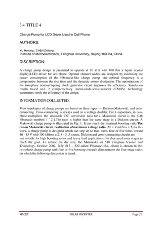 MSCET SOLAR INVERTER Page 26
3.4 TITLE 4
Charge Pump for LCD Driver Used in Cell Phone
AUTHORS:
YU Hairong , CHEN Zhiliang
Institute of Microelectronics, Tsinghua University, Beijing 100084, China
DISCRIPTION:
A charge pump design is presented to operate at 10 kHz with 100 ìÁin a liquid crystal
display(LCD) driver for cell phone. Optimal channel widths are designed by estimating the
power consumption of the Fibonacci-like charge pump. An optimal frequency is a
compromise between the rise time and the dynamic power dissipation. The optimization of
the two-phase nonoverlapping clock generator circuit improves the efficiency. Simulation
results based on1. 2 complementary metal-oxide-semiconductor (CMOS) technology
parameters verify the efficiency of the design.
INFORMATIONCOLLECTED:
Most topologies of charge pumps are based on three types — Dickson,Makowski, and cross
connecting. Cross-connecting is always used in a voltage doubler. For k capacitors, in two-
phase multipliers the attainable DC conversion ratio for a Makowski circuit is the £-th
Fibonacci number[ 1 ' 2 ].The ratio is higher than the same stage in a Dickson circuit. A
Makowski charge pump is illustrated in Fig. 1. It can reach the maximal boosting ratio.The
canon Makowski circuit realization ofmaximum voltage ratio (M = Vout/Vin = 5).In this
work, a charge pump is designed which can step up to two, three, four or five times toward
10 - 15 V with 100 ìÁfrom a 2. 4 - 5. 5 source. Dickson and cross-connecting circuits are
not suitable for high boosting ratios and heavy load applications, for they need more stages to
reach the goal. To reduce the die size, the Makowski, or 518 Tsinghua Science and
Technology, October 2002, 7(5): 517 – 520 called Fibonacci-like, circuit is chosen in this
two-phase charge pump with four or five boosting research demonstrates the four-stage ratios
on which the following discussion is based.
 